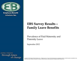 EBS Survey Results –
        Family Leave Benefits

        Prevalence of Paid Maternity and
        Paternity Leave

        September 2012




Copyright © 2012 Employee Benefit Solutions, Inc. All rights reserved. No part of this document may be reproduced, stored in a retrieval system or transmitted in any
form by any means, electronic, mechanical or otherwise without the prior written permission of Employee Benefit Solutions, Inc.
 