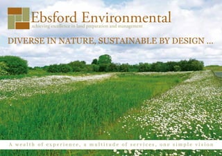 Ebsford Environmental
       achieving excellence in land preparation and management


DIVERSE IN NATURE, SUSTAINABLE BY DESIGN ...




A wealth of experience, a multitude of services, one simple vision
 