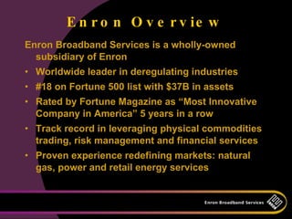 E n r o n O v e r v ie w
Enron Broadband Services is a wholly-owned
  subsidiary of Enron
• Worldwide leader in deregulating industries
• #18 on Fortune 500 list with $37B in assets
• Rated by Fortune Magazine as “Most Innovative
  Company in America” 5 years in a row
• Track record in leveraging physical commodities
  trading, risk management and financial services
• Proven experience redefining markets: natural
  gas, power and retail energy services
 