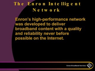 T h e E n r o n In t e llig e n t
        N e tw o rk
Enron’s high-performance network
was developed to deliver
broadband content with a quality
and reliability never before
possible on the Internet.
 