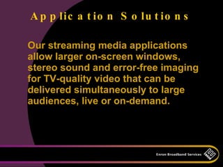 A p p lic a t io n S o lu t io n s

Our streaming media applications
allow larger on-screen windows,
stereo sound and error-free imaging
for TV-quality video that can be
delivered simultaneously to large
audiences, live or on-demand.
 