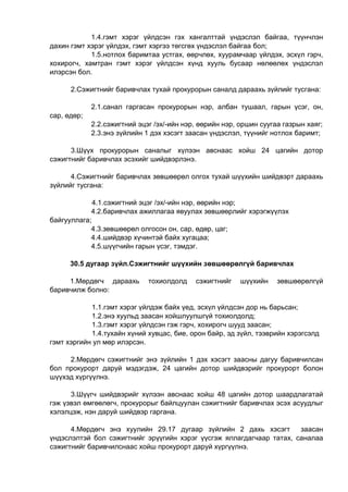 1.4.гэмт хэрэг үйлдсэн гэх хангалттай үндэслэл байгаа, түүнчлэн
дахин гэмт хэрэг үйлдэх, гэмт хэргээ төгсгөх үндэслэл байгаа бол;
1.5.нотлох баримтаа устгах, өөрчлөх, хуурамчаар үйлдэх, эсхүл гэрч,
хохирогч, хамтран гэмт хэрэг үйлдсэн хүнд хууль бусаар нөлөөлөх үндэслэл
илэрсэн бол.
2.Сэжигтнийг баривчлах тухай прокурорын саналд дараахь зүйлийг тусгана:
2.1.санал гаргасан прокурорын нэр, албан тушаал, гарын үсэг, он,
сар, өдөр;
2.2.сэжигтний эцэг /эх/-ийн нэр, өөрийн нэр, оршин суугаа газрын хаяг;
2.3.энэ зүйлийн 1 дэх хэсэгт заасан үндэслэл, түүнийг нотлох баримт;
3.Шүүх прокурорын саналыг хүлээн авснаас хойш 24 цагийн дотор
сэжигтнийг баривчлах эсэхийг шийдвэрлэнэ.
4.Сэжигтнийг баривчлах зөвшөөрөл олгох тухай шүүхийн шийдвэрт дараахь
зүйлийг тусгана:
4.1.сэжигтний эцэг /эх/-ийн нэр, өөрийн нэр;
4.2.баривчлах ажиллагаа явуулах зөвшөөрлийг хэрэгжүүлэх
байгууллага;
4.3.зөвшөөрөл олгосон он, сар, өдөр, цаг;
4.4.шийдвэр хүчинтэй байх хугацаа;
4.5.шүүгчийн гарын үсэг, тэмдэг.
30.5 дугаар зүйл.Сэжигтнийг шүүхийн зөвшөөрөлгүй баривчлах
1.Мөрдөгч дараахь тохиолдолд сэжигтнийг шүүхийн зөвшөөрөлгүй
баривчилж болно:
1.1.гэмт хэрэг үйлдэж байх үед, эсхүл үйлдсэн дор нь барьсан;
1.2.энэ хуульд заасан хойшлуулшгүй тохиолдолд;
1.3.гэмт хэрэг үйлдсэн гэж гэрч, хохирогч шууд заасан;
1.4.тухайн хүний хувцас, бие, орон байр, эд зүйл, тээврийн хэрэгсэлд
гэмт хэргийн ул мөр илэрсэн.
2.Мөрдөгч сэжигтнийг энэ зүйлийн 1 дэх хэсэгт заасны дагуу баривчилсан
бол прокурорт даруй мэдэгдэж, 24 цагийн дотор шийдвэрийг прокурорт болон
шүүхэд хүргүүлнэ.
3.Шүүгч шийдвэрийг хүлээн авснаас хойш 48 цагийн дотор шаардлагатай
гэж үзвэл өмгөөлөгч, прокурорыг байлцуулан сэжигтнийг баривчлах эсэх асуудлыг
хэлэлцэж, нэн даруй шийдвэр гаргана.
4.Мөрдөгч энэ хуулийн 29.17 дугаар зүйлийн 2 дахь хэсэгт заасан
үндэслэлтэй бол сэжигтнийг эрүүгийн хэрэг үүсгэж яллагдагчаар татах, саналаа
сэжигтнийг баривчилснаас хойш прокурорт даруй хүргүүлнэ.
 