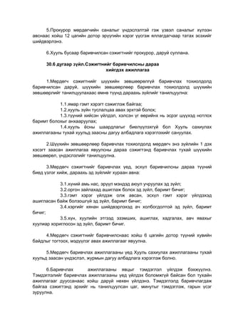 5.Прокурор мөрдөгчийн саналыг үндэслэлтэй гэж үзвэл саналыг хүлээн
авснаас хойш 12 цагийн дотор эрүүгийн хэрэг үүсгэж яллагдагчаар татах эсэхийг
шийдвэрлэнэ.
6.Хууль бусаар баривчилсан сэжигтнийг прокурор, даруй суллана.
30.6 дугаар зүйл.Сэжигтнийг баривчилсны дараа
хийгдэх ажиллагаа
1.Мөрдөгч сэжигтнийг шүүхийн зөвшөөрөлгүй баривчлах тохиолдолд
баривчилсан даруй, шүүхийн зөвшөөрлөөр баривчлах тохиолдолд шүүхийн
зөвшөөрлийг танилцуулахаас өмнө түүнд дараахь зүйлийг танилцуулна:
1.1.ямар гэмт хэрэгт сэжиглэж байгаа;
1.2.хууль зүйн туслалцаа авах эрхтэй болох;
1.3.түүний хийсэн үйлдэл, хэлсэн үг өөрийнх нь эсрэг шүүхэд нотлох
баримт болохыг анхааруулах;
1.4.хууль ёсны шаардлагыг биелүүлэхгүй бол Хууль сахиулах
ажиллагааны тухай хуульд заасны дагуу албадлага хэрэглэхийг сануулах.
2.Шүүхийн зөвшөөрлөөр баривчлах тохиолдолд мөрдөгч энэ зүйлийн 1 дэх
хэсэгт заасан ажиллагаа явуулсны дараа сэжигтэнд баривчлах тухай шүүхийн
зөвшөөрөл, үндэслэлийг танилцуулна.
3.Мөрдөгч сэжигтнийг баривчлах үед, эсхүл баривчилсны дараа түүний
биед үзлэг хийж, дараахь эд зүйлийг хураан авна:
3.1.хүний амь нас, эрүүл мэндэд аюул учруулах эд зүйл;
3.2.оргон зайлахад ашиглаж болох эд зүйл, баримт бичиг;
3.3.гэмт хэрэг үйлдэж олж авсан, эсхүл гэмт хэрэг үйлдэхэд
ашигласан байж болзошгүй эд зүйл, баримт бичиг;
3.4.хэргийг хянан шийдвэрлэхэд ач холбогдолтой эд зүйл, баримт
бичиг;
3.5.хүн, хуулийн этгээд эзэмших, ашиглах, хадгалах, авч явахыг
хуулиар хориглосон эд зүйл, баримт бичиг.
4.Мөрдөгч сэжигтнийг баривчилснаас хойш 6 цагийн дотор түүний хувийн
байдлыг тогтоох, мэдүүлэг авах ажиллагааг явуулна.
5.Мөрдөгч баривчлах ажиллагааны үед Хууль сахиулах ажиллагааны тухай
хуульд заасан үндэслэл, журмын дагуу албадлага хэрэглэж болно.
6.Баривчлах ажиллагааны явцыг тэмдэглэл үйлдэж бэхжүүлнэ.
Тэмдэглэлийг баривчлах ажиллагааны үед үйлдэх боломжгүй байсан бол тухайн
ажиллагааг дууссанаас хойш даруй нөхөн үйлдэнэ. Тэмдэглэлд баривчлагдаж
байгаа сэжигтэнд эрхийг нь танилцуулсан цаг, минутыг тэмдэглэж, гарын үсэг
зуруулна.
 