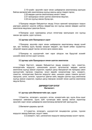 2.19.тухайн эрүүгийн хэрэг хянан шийдвэрлэх ажиллагаанд оролцож
байгаа өмгөөлөгчийн ажиллагаанд хуульд заасны дагуу гомдол гаргах;
2.20.мөрдөн шалгах ажиллагаанд хяналт тавих;
2.21.прокурорын хянан шалгах ажиллагаа явуулах;
2.22.энэ хуульд заасан бусад эрх.
3.Прокурор мөрдөн байцаалтын явцад Улсын ерөнхий прокурорын газрын
дэргэдэх дэмжлэг үзүүлэх албаны мөрдөгчид энэ хуульд заасан мөрдөн шалгах
ажиллагаа явуулахыг даалгаж болно.
4.Прокурор шүүх хуралдаанд улсын яллагчаар оролцохдоо энэ хуульд
заасан эрх эдэлж, үүрэг хүлээнэ.
3.2 дугаар зүйл.Прокурорын үүрэг
1.Прокурор эрүүгийн хэрэг хянан шийдвэрлэх ажиллагааны явцад хүний
эрх, эрх чөлөөнд хууль бусаар халдсан мөрдөгч, эрх бүхий албан тушаалтны
үйлдлийг мэдсэн даруй таслан зогсоох арга хэмжээ авна.
2.Прокурор нь шүүгдэгчийг гэмт хэрэг үйлдсэн гэм буруутай эсэхийг
шүүхийн өмнө нотлох үүрэг хүлээнэ.
3.3 дугаар зүйл.Прокурорын хянан шалгах ажиллагаа
1.Хэрэг бүртгэлт, мөрдөн байцаалтын явцад хохирогч, гэрч, сэжигтэн,
яллагдагчийн мэдүүлэг, шинжээчийн дүгнэлт эргэлзээтэй, мөрдөн шалгах
ажиллагаа хуульд заасан үндэслэл, журмын дагуу явагдаагүй гэж прокурор үзвэл
оролцогчийн гаргасан гомдлоор, эсхүл өөрийн санаачилгаар гэрч, хохирогч,
сэжигтэн, яллагдагчаас биечлэн мэдүүлэг авах, шинжээч дахин томилж дүгнэлт
гаргуулах, үзлэг, нэгжлэг, туршилтыг давтан хийх, мөрдөн шалгах нууц ажиллагаа
хуульд заасан үндэслэл, журмын дагуу явагдсан эсэхийг хянан шалгах ажиллагаа
явуулж болно.
ДӨРӨВДҮГЭЭР БҮЛЭГ
Өмгөөлөгч
4.1 дүгээр зүйл.Өмгөөлөгчийн эрх, үүрэг
1.Сэжигтэн, яллагдагч, шүүгдэгч, ялтан, хохирогчийн эрх, хууль ёсны ашиг
сонирхлыг хамгаалах, хууль зүйн туслалцаа авах эрхээр хангах зорилгоор
эрүүгийн хэрэг хянан шийдвэрлэх ажиллагаанд өмгөөлөгчийг оролцуулна.
2.Өмгөөлөгч дараахь эрхтэй:
2.1.сэжигтэн, яллагдагч, шүүгдэгчтэй ганцаарчлан уулзах, түүнээс
мэдүүлэг авахад байлцах, асуулт тавих;
2.2.хохирогч, гэрч, шинжээчээс мэдүүлэг авахуулахаар хүсэлт гаргах;
 