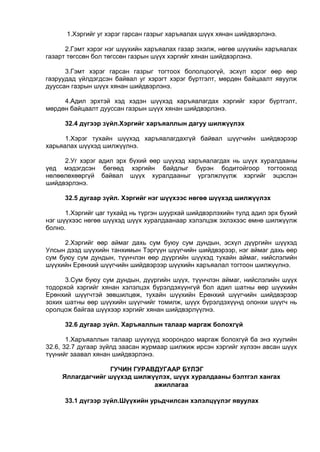1.Хэргийг уг хэрэг гарсан газрыг харъяалах шүүх хянан шийдвэрлэнэ.
2.Гэмт хэрэг нэг шүүхийн харъяалах газар эхэлж, нөгөө шүүхийн харъяалах
газарт төгссөн бол төгссөн газрын шүүх хэргийг хянан шийдвэрлэнэ.
3.Гэмт хэрэг гарсан газрыг тогтоох бололцоогүй, эсхүл хэрэг өөр өөр
газруудад үйлдэгдсэн байвал уг хэрэгт хэрэг бүртгэлт, мөрдөн байцаалт явуулж
дууссан газрын шүүх хянан шийдвэрлэнэ.
4.Адил эрхтэй хэд хэдэн шүүхэд харъяалагдах хэргийг хэрэг бүртгэлт,
мөрдөн байцаалт дууссан газрын шүүх хянан шийдвэрлэнэ.
32.4 дүгээр зүйл.Хэргийг харъяаллын дагуу шилжүүлэх
1.Хэрэг тухайн шүүхэд харъяалагдахгүй байвал шүүгчийн шийдвэрээр
харьяалах шүүхэд шилжүүлнэ.
2.Уг хэрэг адил эрх бүхий өөр шүүхэд харъяалагдах нь шүүх хуралдааны
үед мэдэгдсэн бөгөөд хэргийн байдлыг бүрэн бодитойгоор тогтооход
нөлөөлөхөөргүй байвал шүүх хуралдааныг үргэлжлүүлж хэргийг эцэслэн
шийдвэрлэнэ.
32.5 дугаар зүйл. Хэргийг нэг шүүхээс нөгөө шүүхэд шилжүүлэх
1.Хэргийг цаг тухайд нь түргэн шуурхай шийдвэрлэхийн тулд адил эрх бүхий
нэг шүүхээс нөгөө шүүхэд шүүх хуралдаанаар хэлэлцэж эхлэхээс өмнө шилжүүлж
болно.
2.Хэргийг өөр аймаг дахь сум буюу сум дундын, эсхүл дүүргийн шүүхэд
Улсын дээд шүүхийн танхимын Тэргүүн шүүгчийн шийдвэрээр, нэг аймаг дахь өөр
сум буюу сум дундын, түүнчлэн өөр дүүргийн шүүхэд тухайн аймаг, нийслэлийн
шүүхийн Ерөнхий шүүгчийн шийдвэрээр шүүхийн харъяалал тогтоон шилжүүлнэ.
3.Сум буюу сум дундын, дүүргийн шүүх, түүнчлэн аймаг, нийслэлийн шүүх
тодорхой хэргийг хянан хэлэлцэх бүрэлдэхүүнгүй бол адил шатны өөр шүүхийн
Ерөнхий шүүгчтэй зөвшилцөж, тухайн шүүхийн Ерөнхий шүүгчийн шийдвэрээр
зохих шатны өөр шүүхийн шүүгчийг томилж, шүүх бүрэлдэхүүнд олонхи шүүгч нь
оролцож байгаа шүүхээр хэргийг хянан шийдвэрлүүлнэ.
32.6 дугаар зүйл. Харъяаллын талаар маргаж болохгүй
1.Харъяаллын талаар шүүхүүд хоорондоо маргаж болохгүй ба энэ хуулийн
32.6, 32.7 дугаар зүйлд заасан журмаар шилжиж ирсэн хэргийг хүлээн авсан шүүх
түүнийг заавал хянан шийдвэрлэнэ.
ГУЧИН ГУРАВДУГААР БҮЛЭГ
Яллагдагчийг шүүхэд шилжүүлэх, шүүх хуралдааны бэлтгэл хангах
ажиллагаа
33.1 дүгээр зүйл.Шүүхийн урьдчилсан хэлэлцүүлэг явуулах
 