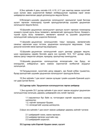8.Энэ зүйлийн 4 дахь хэсгийн 4.9, 4.10, 4.11 дэх заалтад заасан хүсэлтийг
шүүх хүлээн авах үндэслэлтэй байвал хялбаршуулсан журмаар хэрэг хянан
шийдвэрлэх ажиллагааг даруй үргэлжлүүлэн явуулж болно.
9.Яллагдагч шүүхийн урьдчилсан хэлэлцүүлэгт оролцохгүй тухай бичгээр
хүсэлт гаргасан тохиолдолд түүнийг оролцуулахгүйгээр шүүхийн урьдчилсан
хэлэлцүүлэг явуулж болно.
10.Шүүхийн урьдчилсан хэлэлцүүлэгт оролцох хүсэлт гаргасан тохиолдолд
хохирогч,түүний хууль ёсны төлөөлөгч, өмгөөлөгчийг оролцуулж болно. Хохирогч,
түүний хууль ёсны төлөөлөгч, өмгөөлөгч ирээгүй нь шүүхийн урьдчилсан
хэлэлцүүлгийг хойшлуулах үндэслэл болохгүй.
11.Шүүхийн урьдчилсан хэлэлцүүлгийн товыг прокурор, өмгөөлөгчийн
саналыг харгалзан шүүх тогтоож, урьдчилсан хэлэлцүүлэг явуулахаас 3-аас
доошгүй хоногийн өмнө оролцогчид мэдэгдэнэ.
12.Шүүхийн урьдчилсан хэлэлцүүлгийг шүүгч дангаар удирдан явуулж,
шүүх хуралдааны нарийн бичгийн дарга энэ хуулийн 10.6, 10.7 дугаар зүйлд
заасны дагуу тэмдэглэл үйлдэж, прокурор, оролцогчид танилцуулна.
13.Шүүхийн урьдчилсан хэлэлцүүлгээр яллагдагчийн гэм буруу, ял
оногдуулах, албадлагын арга хэмжээ хэрэглэхтэй холбоотой асуудлыг
хэлэлцэхгүй.
14.Талуудынсанал, хүсэлтийн дагуу мөрдөгч, эрх бүхий албан тушаалтан,
бусад оролцогчийг шүүхийн урьдчилсан хэлэлцүүлэгт оролцуулж болно.
15.Энэ зүйлийн 1 дэх хэсэгт заасан хугацааг тухайн шүүхийн Ерөнхий шүүгч
нэг удаа сунгаж болно.
33.2 дугаар зүйл. Урьдчилсан хэлэлцүүлгээс гаргах шийдвэр
1.Энэ хуулийн 33.1 дүгээр зүйлийн 4 дэх хэсэгт заасан асуудлыг урьдчилсан
хэлэлцүүлгээр хэлэлцэж, дараахь шийдвэрийн аль нэгийг гаргана:
1.1.харьяаллын бус байх нь тогтоогдвол хэргийг харьяалах шүүхэд
шилжүүлэх;
1.2. хэргийг прокурорт буцаах;
1.3. яллагдагчийг шүүхэд шилжүүлэх.
2.Шүүх энэ зүйлийн 1 дэх хэсэгт заасан шийдвэрт дараахь зүйлийг тусгана:
2.1.шийдвэрийг хэзээ, хаана гаргасан;
2.2.шийдвэр гаргасан шүүгчийн нэр;
2.3.шийдвэрийн үндэслэл.
33.3 дугаар зүйл.Хэргийг буцаах санал, хүсэлт
 