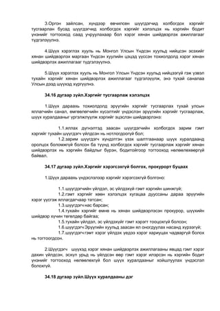 3.Оргон зайлсан, хүндээр өвчилсөн шүүгдэгчид холбогдох хэргийг
тусгаарлан бусад шүүгдэгчид холбогдох хэргийг хэлэлцэх нь хэргийн бодит
үнэнийг тогтооход саад учруулахаар бол хэрэг хянан шийдвэрлэх ажиллагааг
түдгэлзүүлнэ.
4.Шүүх хэрэглэх хууль нь Монгол Улсын Үндсэн хуульд нийцсэн эсэхийг
хянан шийдвэрлэх маргаан Үндсэн хуулийн цэцэд үүссэн тохиолдолд хэрэг хянан
шийдвэрлэх ажиллагааг түдгэлзүүлнэ.
5.Шүүх хэрэглэх хууль нь Монгол Улсын Үндсэн хуульд нийцээгүй гэж үзвэл
тухайн хэргийг хянан шийдвэрлэх ажиллагааг түдгэлзүүлж, энэ тухай саналаа
Улсын дээд шүүхэд хүргүүлнэ.
34.16 дугаар зүйл.Хэргийг тусгаарлаж хэлэлцэх
1.Шүүх дараахь тохиолдолд эрүүгийн хэргийг тусгаарлах тухай улсын
яллагчийн санал, өмгөөлөгчийн хүсэлтийг үндэслэн эрүүгийн хэргийг тусгаарлаж,
шүүх хуралдааныг үргэлжлүүлж хэргийг эцэслэн шийдвэрлэнэ:
1.1.яллах дүгнэлтэд заасан шүүгдэгчийн холбогдох зарим гэмт
хэргийг тухайн шүүгдэгч үйлдсэн нь нотлогдоогүй бол;
1.2.зарим шүүгдэгч хүндэтгэн үзэх шалтгаанаар шүүх хуралдаанд
оролцох боломжгүй болсон ба түүнд холбогдох хэргийг тусгаарлаж хэргийг хянан
шийдвэрлэх нь хэргийн байдлыг бүрэн, бодитойгоор тогтооход нөлөөлөхөөргүй
байвал.
34.17 дугаар зүйл.Хэргийг хэрэгсэхгүй болгох, прокурорт буцаах
1.Шүүх дараахь үндэслэлээр хэргийг хэрэгсэхгүй болгоно:
1.1.шүүгдэгчийн үйлдэл, эс үйлдэхүй гэмт хэргийн шинжгүй;
1.2.гэмт хэргийг хөөн хэлэлцэх хугацаа дууссаны дараа эрүүгийн
хэрэг үүсгэж яллагдагчаар татсан;
1.3.шүүгдэгч нас барсан;
1.4.тухайн хэргийг өмнө нь хянан шийдвэрлэсэн прокурор, шүүхийн
шийдвэр хүчин төгөлдөр байгаа;
1.5.тухайн үйлдэл, эс үйлдэхүйг гэмт хэрэгт тооцохгүй болсон;
1.6.шүүгдэгч Эрүүгийн хуульд заасан ял оногдуулах насанд хүрээгүй;
1.7.шүүгдэгч гэмт хэрэг үйлдэх үедээ хэрэг хариуцах чадваргүй болох
нь тогтоогдсон.
2.Шүүгдэгч шүүхэд хэрэг хянан шийдвэрлэх ажиллагааны явцад гэмт хэрэг
дахин үйлдсэн, эсхүл урьд нь үйлдсэн өөр гэмт хэрэг илэрсэн нь хэргийн бодит
үнэнийг тогтооход нөлөөлөхгүй бол шүүх хуралдааныг хойшлуулах үндэслэл
болохгүй.
34.18 дугаар зүйл.Шүүх хуралдааны дэг
 