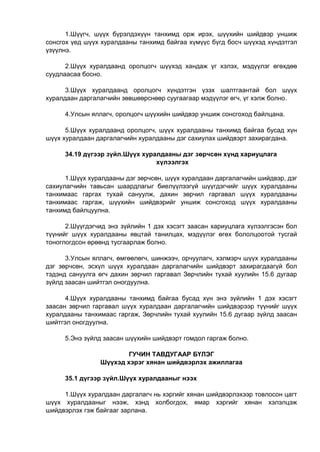 1.Шүүгч, шүүх бүрэлдэхүүн танхимд орж ирэх, шүүхийн шийдвэр уншиж
сонсгох үед шүүх хуралдааны танхимд байгаа хүмүүс бүгд босч шүүхэд хүндэтгэл
үзүүлнэ.
2.Шүүх хуралдаанд оролцогч шүүхэд хандаж үг хэлэх, мэдүүлэг өгөхдөө
суудлаасаа босно.
3.Шүүх хуралдаанд оролцогч хүндэтгэн үзэх шалтгаантай бол шүүх
хуралдаан даргалагчийн зөвшөөрснөөр суугаагаар мэдүүлэг өгч, үг хэлж болно.
4.Улсын яллагч, оролцогч шүүхийн шийдвэр уншиж сонсгоход байлцана.
5.Шүүх хуралдаанд оролцогч, шүүх хуралдааны танхимд байгаа бусад хүн
шүүх хуралдаан даргалагчийн хуралдааны дэг сахиулах шийдвэрт захирагдана.
34.19 дүгээр зүйл.Шүүх хуралдааны дэг зөрчсөн хүнд хариуцлага
хүлээлгэх
1.Шүүх хуралдааны дэг зөрчсөн, шүүх хуралдаан даргалагчийн шийдвэр, дэг
сахиулагчийн тавьсан шаардлагыг биелүүлээгүй шүүгдэгчийг шүүх хуралдааны
танхимаас гаргах тухай сануулж, дахин зөрчил гаргавал шүүх хуралдааны
танхимаас гаргаж, шүүхийн шийдвэрийг уншиж сонсгоход шүүх хуралдааны
танхимд байлцуулна.
2.Шүүгдэгчид энэ зүйлийн 1 дэх хэсэгт заасан хариуцлага хүлээлгэсэн бол
түүнийг шүүх хуралдааны явцтай танилцах, мэдүүлэг өгөх бололцоотой тусгай
тоноглогдсон өрөөнд тусгаарлаж болно.
3.Улсын яллагч, өмгөөлөгч, шинжээч, орчуулагч, хэлмэрч шүүх хуралдааны
дэг зөрчсөн, эсхүл шүүх хуралдаан даргалагчийн шийдвэрт захирагдаагүй бол
тэдэнд сануулга өгч дахин зөрчил гаргавал Зөрчлийн тухай хуулийн 15.6 дугаар
зүйлд заасан шийтгэл оногдуулна.
4.Шүүх хуралдааны танхимд байгаа бусад хүн энэ зүйлийн 1 дэх хэсэгт
заасан зөрчил гаргавал шүүх хуралдаан даргалагчийн шийдвэрээр түүнийг шүүх
хуралдааны танхимаас гаргаж, Зөрчлийн тухай хуулийн 15.6 дугаар зүйлд заасан
шийтгэл оногдуулна.
5.Энэ зүйлд заасан шүүхийн шийдвэрт гомдол гаргаж болно.
ГУЧИН ТАВДУГААР БҮЛЭГ
Шүүхэд хэрэг хянан шийдвэрлэх ажиллагаа
35.1 дүгээр зүйл.Шүүх хуралдааныг нээх
1.Шүүх хуралдаан даргалагч нь хэргийг хянан шийдвэрлэхээр товлосон цагт
шүүх хуралдааныг нээж, хэнд холбогдох, ямар хэргийг хянан хэлэлцэж
шийдвэрлэх гэж байгааг зарлана.
 