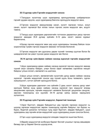 35.13 дугаар зүйл.Гэрчийн мэдүүлгийг сонсох
1.Талуудын хүсэлтээр шүүх хуралдаанд оролцуулахаар шийдвэрлэсэн
гэрчийг дуудан ирүүлж, шүүх хуралдаанд биечлэн оролцуулж мэдүүлэг авна.
2.Гэрчээс мэдүүлэг авахуулахаар санал, хүсэлт гаргасан талын, эсхүл
санал, хүсэлт гаргаагүй бол яллах талын гэрчээс эхэлж мэдүүлэг авч, асуулт
тавина.
3.Талууд шүүх хуралдаан даргалагчийн тогтоосон дарааллын дагуу гэрчээс
мэдүүлэг авахдаа 35.8 дугаар зүйлийн 6-12 дахь хэсэгт заасан журмыг
баримтална.
4.Бусад гэрчээс мэдүүлэг авах үед шүүх хуралдааны танхимд байсан гэсэн
үндэслэлээр тухайн гэрчээс мэдүүлэг авахаас татгалзаж болохгүй.
5.Гэрчээс мэдүүлэг авч дууссаны дараа түүнийг танхимд суулгаж болох ба
шаардлагатай гэж үзвэл түүнээс дахин мэдүүлэг авч болно
35.14 дүгээр зүйл.Арван найман насанд хүрээгүй гэрчийн мэдүүлгийг
сонсох
1.Шүүх хуралдаанд арван найман насанд хүрээгүй гэрчээс мэдүүлэг авахад
түүний оюун санааны байдал, учирч болох сөрөг нөлөөнөөс сэргийлэх нөхцөл
байдлыг улсын яллагч, өмгөөлөгч нь шалгана.
2.Шүүх улсын яллагч, өмгөөлөгчийн хүсэлтийн дагуу арван найман насанд
хүрээгүй гэрчийн мэдүүлгийг сонсох үед түүний хууль ёсны төлөөлөгч, сурган
хүмүүжүүлэгч, сэтгэл зүйчийг оролцуулж болно.
3.Шүүх хуралдаан даргалагч энэ зүйлийн 2 дахь хэсэгт заасны дагуу хамт
оролцож байгаа хүнд арван найман насанд хүрээгүй гэрч мэдүүлэг өгөхөд
хөндлөнгөөс оролцож, гэрчийн мэдүүлэгт нөлөөлж болохгүйг урьдчилан сануулж,
зөрчсөн тохиолдолд энэ хуулийн 34.19 дүгээр зүйлд заасан хариуцлага
хүлээлгэнэ.
35.15 дугаар зүйл.Гэрчийн мэдүүлэг, баримттай танилцах
1.Хэрэг бүртгэлт, мөрдөн байцаалтын үед гэрчийн гаргасан мэдүүлэг нь
шүүхэд гаргасан мэдүүлгээс зөрсөн тохиолдолд хэргийн байдлыг тал бүрээс нь
бүрэн, бодитой шинжлэн тогтоохын тулд хэрэг бүртгэлт, мөрдөн байцаалт, шүүх
хуралдааны үед гэрчийн өгсөн мэдүүлгийг шүүх хуралдаанд уншин сонсгож болно.
2.Гэрч шүүх хуралдаанд мэдүүлэг өгөхдөө тэмдэглэл ашиглаж болно.
3.Өөрийн мэдүүлэгтэй холбогдох баримт бичгийг уншихыг гэрчид зөвшөөрөх
бөгөөд гэрч уг баримт бичгээ шүүхэд өгнө.
 