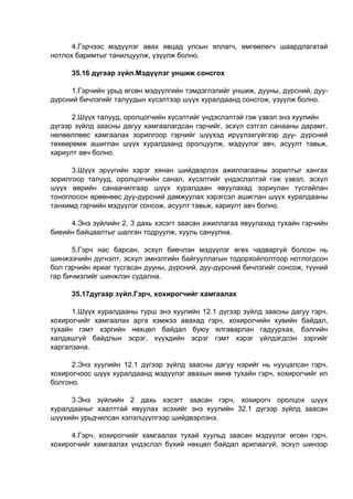 4.Гэрчээс мэдүүлэг авах явцад улсын яллагч, өмгөөлөгч шаардлагатай
нотлох баримтыг танилцуулж, үзүүлж болно.
35.16 дугаар зүйл.Мэдүүлэг уншиж сонсгох
1.Гэрчийн урьд өгсөн мэдүүлгийн тэмдэглэлийг уншиж, дууны, дүрсний, дуу-
дүрсний бичлэгийг талуудын хүсэлтээр шүүх хуралдаанд сонсгож, үзүүлж болно.
2.Шүүх талууд, оролцогчийн хүсэлтийг үндэслэлтэй гэж үзвэл энэ хуулийн
дүгээр зүйлд заасны дагуу хамгаалагдсан гэрчийг, эсхүл сэтгэл санааны дарамт,
нөлөөллөөс хамгаалах зорилгоор гэрчийг шүүхэд ирүүлэхгүйгээр дуу- дүрсний
төхөөрөмж ашиглан шүүх хуралдаанд оролцуулж, мэдүүлэг авч, асуулт тавьж,
хариулт авч болно.
3.Шүүх эрүүгийн хэрэг хянан шийдвэрлэх ажиллагааны зорилтыг хангах
зорилгоор талууд, оролцогчийн санал, хүсэлтийг үндэслэлтэй гэж үзвэл, эсхүл
шүүх өөрийн санаачилгаар шүүх хуралдаан явуулахад зориулан тусгайлан
тоноглосон өрөөнөөс дуу-дүрсний дамжуулах хэрэгсэл ашиглан шүүх хуралдааны
танхимд гэрчийн мэдүүлэг сонсож, асуулт тавьж, хариулт авч болно.
4.Энэ зүйлийн 2, 3 дахь хэсэгт заасан ажиллагаа явуулахад тухайн гэрчийн
биеийн байцаалтыг шалган тодруулж, хууль сануулна.
5.Гэрч нас барсан, эсхүл биечлэн мэдүүлэг өгөх чадваргүй болсон нь
шинжээчийн дүгнэлт, эсхүл эмнэлгийн байгууллагын тодорхойлолтоор нотлогдсон
бол гэрчийн яриаг тусгасан дууны, дүрсний, дуу-дүрсний бичлэгийг сонсож, түүний
гар бичмэлийг шинжлэн судална.
35.17дугаар зүйл.Гэрч, хохирогчийг хамгаалах
1.Шүүх хуралдааны турш энэ хуулийн 12.1 дүгээр зүйлд заасны дагуу гэрч,
хохирогчийг хамгаалах арга хэмжээ авахад гэрч, хохирогчийн хувийн байдал,
тухайн гэмт хэргийн нөхцөл байдал буюу ялгаварлан гадуурхах, бэлгийн
халдашгүй байдлын эсрэг, хүүхдийн эсрэг гэмт хэрэг үйлдэгдсэн зэргийг
харгалзана.
2.Энэ хуулийн 12.1 дүгээр зүйлд заасны дагуу нэрийг нь нууцалсан гэрч,
хохирогчоос шүүх хуралдаанд мэдүүлэг авахын өмнө тухайн гэрч, хохирогчийг ил
болгоно.
3.Энэ зүйлийн 2 дахь хэсэгт заасан гэрч, хохирогч оролцох шүүх
хуралдааныг хаалттай явуулах эсэхийг энэ хуулийн 32.1 дүгээр зүйлд заасан
шүүхийн урьдчилсан хэлэлцүүлгээр шийдвэрлэнэ.
4.Гэрч, хохирогчийг хамгаалах тухай хуульд заасан мэдүүлэг өгсөн гэрч,
хохирогчийг хамгаалах үндэслэл бүхий нөхцөл байдал арилаагүй, эсхүл шинээр
 