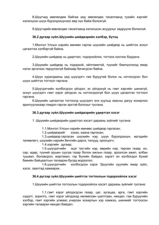 8.Шүүгчид зөвлөлдөж байгаа үед зөвлөлдөх тасалгаанд тухайн хэргийг
хэлэлцсэн шүүх бүрэлдэхүүнээс өөр хүн байж болохгүй.
9.Шүүгчдийнзөвлөлдөх тасалгаанд хэлэлцсэн асуудлыг задруулж болохгүй.
36.2 дугаар зүйл.Шүүхийн шийдвэрийн хэлбэр, бүтэц
1.Монгол Улсын нэрийн өмнөөс гаргах шүүхийн шийдвэр нь шийтгэх эсхүл
цагаатгах хэлбэртэй байна.
2.Шүүхийн шийдвэр нь удиртгал, тодорхойлох, тогтоох хэсгээс бүрдэнэ.
3.Шүүхийн шийдвэр нь тодорхой, ойлгомжтой, түүнийг биелүүлэхэд ямар
нэгэн эргэлзээ төрүүлэхгүй байхаар бичигдсэн байна.
4.Шүүх хуралдааны үед шүүгдэгч гэм буруутай болох нь нотлогдсон бол
шүүх шийтгэх тогтоол гаргана.
5.Шүүгдэгчийн холбогдсон үйлдэл, эс үйлдэхүй нь гэмт хэргийн шинжгүй,
эсхүл шүүгдэгч гэмт хэрэг үйлдсэн нь нотлогдоогүй бол шүүх цагаатгах тогтоол
гаргана.
6.Шүүхийн цагаатгах тогтоолд шүүгдэгч энэ хуульд заасны дагуу хохирлоо
арилгуулахаар гомдол гаргах эрхтэй болохыг тусгана.
36.3 дугаар зүйл.Шүүхийн шийдвэрийн удиртгал хэсэг
1 .Шүүхийн шийдвэрийн удиртгал хэсэгт дараахь зүйлийг тусгана:
1.1.Монгол Улсын нэрийн өмнөөс шийдвэр гаргасан;
1.2.шийдвэрийг хэзээ, хаана гаргасан;
1.3.шийдвэр гаргасан шүүхийн нэр, шүүх бүрэлдэхүүн, иргэдийн
төлөөлөгч, шүүхийн нарийн бичгийн дарга, талууд, оролцогч;
1.4.хэргийн дугаар;
1.5.шүүгдэгчийн эцэг /эх/-ийн нэр, өөрийн нэр, төрсөн газар, он,
сар, өдөр, түүний оршин суугаа газар болон ажлын газар, эрхэлсэн ажил, албан
тушаал, боловсрол, мэргэжил, гэр бүлийн байдал, хэрэгт ач холбогдол бүхий
биеийн байцаалтын талаархи бусад мэдээлэл;
1.6.шүүгдэгчийн холбогдсон хэрэг Эрүүгийн хуулийн ямар зүйл,
хэсэг, заалтад хамаарах.
36.4 дүгээр зүйл.Шүүхийн шийтгэх тогтоолын тодорхойлох хэсэг
1.Шүүхийн шийтгэх тогтоолын тодорхойлох хэсэгт дараахь зүйлийг тусгана:
1.1.гэмт хэрэг үйлдэгдсэн газар, цаг, хугацаа, арга, гэмт хэргийн
сэдэлт, зорилго, гэмт хэрэг үйлдэхэд нөлөөлсөн шалтгаан, нөхцөл, гэм буруугийн
хэлбэр, гэмт хэргийн улмаас учирсан хохирлын хэр хэмжээ, шинжийг тогтоосон
хэргийн талаархи нөхцөл байдал;
 