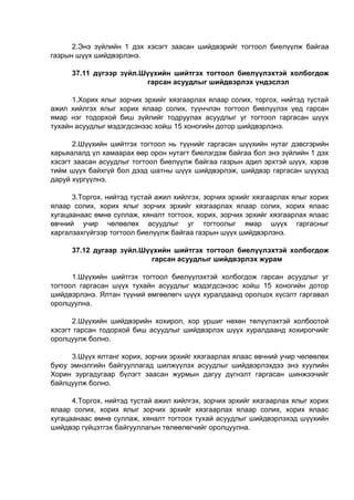 2.Энэ зүйлийн 1 дэх хэсэгт заасан шийдвэрийг тогтоол биелүүлж байгаа
газрын шүүх шийдвэрлэнэ.
37.11 дүгээр зүйл.Шүүхийн шийтгэх тогтоол биелүүлэхтэй холбогдож
гарсан асуудлыг шийдвэрлэх үндэслэл
1.Хорих ялыг зорчих эрхийг хязгаарлах ялаар солих, торгох, нийтэд тустай
ажил хийлгэх ялыг хорих ялаар солих, түүнчлэн тогтоол биелүүлэх үед гарсан
ямар нэг тодорхой биш зүйлийг тодруулах асуудлыг уг тогтоол гаргасан шүүх
тухайн асуудлыг мэдэгдсэнээс хойш 15 хоногийн дотор шийдвэрлэнэ.
2.Шүүхийн шийтгэх тогтоол нь түүнийг гаргасан шүүхийн нутаг дэвсгэрийн
харьяалалд үл хамаарах өөр орон нутагт биелэгдэж байгаа бол энэ зүйлийн 1 дэх
хэсэгт заасан асуудлыг тогтоол биелүүлж байгаа газрын адил эрхтэй шүүх, хэрэв
тийм шүүх байхгүй бол дээд шатны шүүх шийдвэрлэж, шийдвэр гаргасан шүүхэд
даруй хүргүүлнэ.
3.Торгох, нийтэд тустай ажил хийлгэх, зорчих эрхийг хязгаарлах ялыг хорих
ялаар солих, хорих ялыг зорчих эрхийг хязгаарлах ялаар солих, хорих ялаас
хугацаанаас өмнө суллаж, хяналт тогтоох, хорих, зорчих эрхийг хязгаарлах ялаас
өвчний учир чөлөөлөх асуудлыг уг тогтоолыг ямар шүүх гаргасныг
харгалзахгүйгээр тогтоол биелүүлж байгаа газрын шүүх шийдвэрлэнэ.
37.12 дугаар зүйл.Шүүхийн шийтгэх тогтоол биелүүлэхтэй холбогдож
гарсан асуудлыг шийдвэрлэх журам
1.Шүүхийн шийтгэх тогтоол биелүүлэхтэй холбогдож гарсан асуудлыг уг
тогтоол гаргасан шүүх тухайн асуудлыг мэдэгдсэнээс хойш 15 хоногийн дотор
шийдвэрлэнэ. Ялтан түүний өмгөөлөгч шүүх хуралдаанд оролцох хүсэлт гаргавал
оролцуулна.
2.Шүүхийн шийдвэрийн хохирол, хор уршиг нөхөн төлүүлэхтэй холбоотой
хэсэгт гарсан тодорхой биш асуудлыг шийдвэрлэх шүүх хуралдаанд хохирогчийг
оролцуулж болно.
3.Шүүх ялтанг хорих, зорчих эрхийг хязгаарлах ялаас өвчний учир чөлөөлөх
буюу эмнэлгийн байгууллагад шилжүүлэх асуудлыг шийдвэрлэхдээ энэ хуулийн
Хорин зургадугаар бүлэгт заасан журмын дагуу дүгнэлт гаргасан шинжээчийг
байлцуулж болно.
4.Торгох, нийтэд тустай ажил хийлгэх, зорчих эрхийг хязгаарлах ялыг хорих
ялаар солих, хорих ялыг зорчих эрхийг хязгаарлах ялаар солих, хорих ялаас
хугацаанаас өмнө суллаж, хяналт тогтоох тухай асуудлыг шийдвэрлэхэд шүүхийн
шийдвэр гүйцэтгэх байгууллагын төлөөлөгчийг оролцуулна.
 