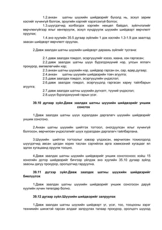 1.2.анхан шатны шүүхийн шийдвэрийг бүхэлд нь, эсхүл зарим
хэсгийг хүчингүй болгож, эрүүгийн хэргийг хэрэгсэхгүй болгох;
1.3.шүүгдэгчид холбогдох хэргийн нөхцөл байдал, зүйлчлэлийг
өөрчлөхгүйгээр ялыг хөнгөрүүлж, эсхүл хүндрүүлж шүүхийн шийдвэрт өөрчлөлт
оруулах;
1.4.энэ хуулийн 35.5 дугаар зүйлийн 1 дэх хэсгийн 1.3-1.9 дэх заалтад
заасан шийдвэрт өөрчлөлт оруулах.
2.Давж заалдах шатны шүүхийн шийдвэрт дараахь зүйлийг тусгана:
2.1.давж заалдах гомдол, эсэргүүцлийг хэзээ, хаана, хэн гаргасан;
2.2.давж заалдах шатны шүүх бүрэлдэхүүний нэр, улсын яллагч
прокурор, өмгөөлөгчийн нэр;
2.3.анхан шатны шүүхийн нэр, шийдвэр гарсан он, сар, өдөр,дугаар;
2.4.анхан шатны шүүхийн шийдвэрийн товч агуулга;
2.5.давж заалдах гомдол, эсэргүүцлийн үндэслэл;
2.6.давж заалдах гомдол, эсэргүүцэлд гаргасан хариу тайлбарын
агуулга;
2.7.давж заалдах шатны шүүхийн дүгнэлт, түүний үндэслэл;
2.8.шүүх бүрэлдэхүүний гарын үсэг.
39.10 дугаар зүйл.Давж заалдах шатны шүүхийн шийдвэрийг уншиж
сонсгох
1.Давж заалдах шатны шүүх хуралдаан даргалагч шүүхийн шийдвэрийг
уншиж сонсгоно.
2.Анхан шатны шүүхийн шийтгэх тогтоол, оногдуулсан ялыг хүчингүй
болгосон, өөрчилсөн үндэслэлийг шүүх хуралдаан даргалагч тайлбарлана.
3.Шүүхийн шийтгэх тогтоолыг хэвээр үлдээсэн, өөрчилсөн тохиолдолд
шүүгдэгчид авсан цагдан хорих таслан сэргийлэх арга хэмжээний хугацааг ял
эдлэх хугацаанд оруулж тооцно.
4.Давж заалдах шатны шүүхийн шийдвэрийг уншиж сонсгосноос хойш 15
хоногийн дотор шийдвэрийг бичгээр үйлдэж энэ хуулийн 35.10 дугаар зүйлд
заасны дагуу прокурор, оролцогчид гардуулна.
39.11 дүгээр зүйл.Давж заалдах шатны шүүхийн шийдвэрийг
биелүүлэх
1.Давж заалдах шатны шүүхийн шийдвэрийг уншиж сонсгосон даруй
хуулийн хүчин төгөлдөр болно.
39.12 дугаар зүйл.Шүүхийн шийдвэрийг залруулах
1.Давж заалдах шатны шүүхийн шийдвэрт үг, үсэг, тоо, тооцооны зэрэг
техникийн шинжтэй гарсан алдааг залруулах талаар прокурор, оролцогч шүүхэд
 