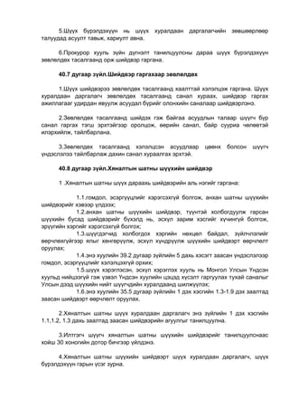 5.Шүүх бүрэлдэхүүн нь шүүх хуралдаан даргалагчийн зөвшөөрлөөр
талуудад асуулт тавьж, хариулт авна.
6.Прокурор хууль зүйн дүгнэлт танилцуулсны дараа шүүх бүрэлдэхүүн
зөвлөлдөх тасалгаанд орж шийдвэр гаргана.
40.7 дугаар зүйл.Шийдвэр гаргахаар зөвлөлдөх
1.Шүүх шийдвэрээ зөвлөлдөх тасалгаанд хаалттай хэлэлцэж гаргана. Шүүх
хуралдаан даргалагч зөвлөлдөх тасалгаанд санал хураах, шийдвэр гаргах
ажиллагааг удирдан явуулж асуудал бүрийг олонхийн саналаар шийдвэрлэнэ.
2.Зөвлөлдөх тасалгаанд шийдэх гэж байгаа асуудлын талаар шүүгч бүр
санал гаргах тэгш эрхтэйгээр оролцож, өөрийн санал, байр сууриа чөлөөтэй
илэрхийлж, тайлбарлана.
3.3өвлөлдөх тасалгаанд хэлэлцсэн асуудлаар цөөнх болсон шүүгч
үндэслэлээ тайлбарлаж дахин санал хураалгах эрхтэй.
40.8 дугаар зүйл.Хяналтын шатны шүүхийн шийдвэр
1 .Хяналтын шатны шүүх дараахь шийдвэрийн аль нэгийг гаргана:
1.1.гомдол, эсэргүүцлийг хэрэгсэхгүй болгож, анхан шатны шүүхийн
шийдвэрийг хэвээр үлдээх;
1.2.анхан шатны шүүхийн шийдвэр, түүнтэй холбогдуулж гарсан
шүүхийн бусад шийдвэрийг бүхэлд нь, эсхүл зарим хэсгийг хүчингүй болгож,
эрүүгийн хэргийг хэрэгсэхгүй болгох;
1.3.шүүгдэгчид холбогдох хэргийн нөхцөл байдал, зүйлчлэлийг
өөрчлөхгүйгээр ялыг хөнгөрүүлж, эсхүл хүндрүүлж шүүхийн шийдвэрт өөрчлөлт
оруулах;
1.4.энэ хуулийн 39.2 дугаар зүйлийн 5 дахь хэсэгт заасан үндэслэлээр
гомдол, эсэргүүцлийг хэлэлцэхгүй орхих;
1.5.шүүх хэрэглэсэн, эсхүл хэрэглэх хууль нь Монгол Улсын Үндсэн
хуульд нийцээгүй гэж үзвэл Үндсэн хуулийн цэцэд хүсэлт гаргуулах тухай саналыг
Улсын дээд шүүхийн нийт шүүгчдийн хуралдаанд шилжүүлэх;
1.6.энэ хуулийн 35.5 дугаар зүйлийн 1 дэх хэсгийн 1.3-1.9 дэх заалтад
заасан шийдвэрт өөрчлөлт оруулах.
2.Хяналтын шатны шүүх хуралдаан даргалагч энэ зүйлийн 1 дэх хэсгийн
1.1,1.2, 1.3 дахь заалтад заасан шийдвэрийн агуулгыг танилцуулна.
3.Илтгэгч шүүгч хяналтын шатны шүүхийн шийдвэрийг танилцуулснаас
хойш 30 хоногийн дотор бичгээр үйлдэнэ.
4.Хяналтын шатны шүүхийн шийдвэрт шүүх хуралдаан даргалагч, шүүх
бүрэлдэхүүн гарын үсэг зурна.
 