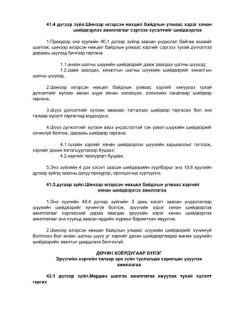 41.4 дүгээр зүйл.Шинээр илэрсэн нөхцөл байдлын улмаас хэрэг хянан
шийдвэрлэх ажиллагааг сэргээх хүсэлтийг шийдвэрлэх
1.Прокурор энэ хуулийн 40.1 дүгээр зүйлд заасан үндэслэл байгаа эсэхийг
шалгаж, шинээр илэрсэн нөхцөл байдлын улмаас хэргийг сэргээх тухай дүгнэлтээ
дараахь шүүхэд бичгээр гаргана:
1.1.анхан шатны шүүхийн шийдвэрийг давж заалдах шатны шүүхэд;
1.2.давж заалдах, хяналтын шатны шүүхийн шийдвэрийг хяналтын
шатны шүүхэд.
2.Шинээр илэрсэн нөхцөл байдлын улмаас хэргийг хянуулах тухай
дүгнэлтийг хүлээн авсан шүүх хянан хэлэлцэж, олонхийн саналаар шийдвэр
гаргана.
3.Шүүх дүгнэлтийг хүлээн авахаас татгалзах шийдвэр гаргасан бол энэ
талаар хүсэлт гаргагчид мэдэгдэнэ.
4.Шүүх дүгнэлтийг хүлээн авах үндэслэлтэй гэж үзвэл шүүхийн шийдвэрийг
хүчингүй болгож, дараахь шийдвэр гаргана:
4.1.тухайн хэргийг хянан шийдвэрлэх шүүхийн харьяаллыг тогтоож,
хэргийг дахин хэлэлцүүлэхээр буцаах;
4.2.хэргийг прокурорт буцаах.
5.Энэ зүйлийн 4 дэх хэсэгт заасан шийдвэрийн хуулбарыг энэ 10.8 хуулийн
дугаар зүйлд заасны дагуу прокурор, оролцогчид хүргүүлнэ.
41.5 дугаар зүйл.Шинээр илэрсэн нөхцөл байдлын улмаас хэргийг
хянан шийдвэрлэх ажиллагаа
1.Энэ хуулийн 40.4 дүгээр зүйлийн 3 дахь хэсэгт заасан үндэслэлээр
шүүхийн шийдвэрийг хүчингүй болгож, эрүүгийн хэрэг хянан шийдвэрлэх
ажиллагааг сэргээсний дараа явагдах эрүүгийн хэрэг хянан шийдвэрлэх
ажиллагааг энэ хуульд заасан ердийн журмыг баримтлан явуулна.
2.Шинээр илэрсэн нөхцөл байдлын улмаас шүүхийн шийдвэрийг хүчингүй
болгосон бол анхан шатны шүүх уг хэргийг дахин шийдвэрлэхдээ өмнөх шүүхийн
шийдвэрийн заалтыг удирдлага болгохгүй.
ДӨЧИН ХОЁРДУГААР БҮЛЭГ
Эрүүгийн хэргийн талаар эрх зүйн туслалцаа харилцан үзүүлэх
ажиллагаа
42.1 дүгээр зүйл.Мөрдөн шалгах ажиллагаа явуулах тухай хүсэлт
гаргах
 