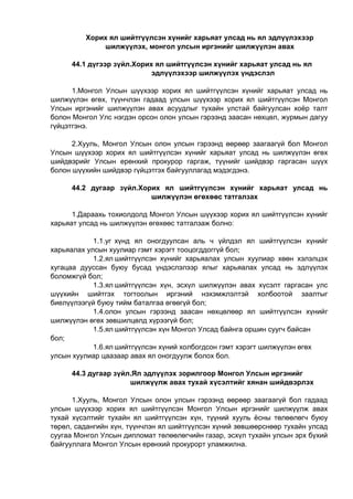 Хорих ял шийтгүүлсэн хүнийг харьяат улсад нь ял эдлүүлэхээр
шилжүүлэх, монгол улсын иргэнийг шилжүүлэн авах
44.1 дүгээр зүйл.Хорих ял шийтгүүлсэн хүнийг харьяат улсад нь ял
эдлүүлэхээр шилжүүлэх үндэслэл
1.Монгол Улсын шүүхээр хорих ял шийтгүүлсэн хүнийг харьяат улсад нь
шилжүүлэн өгөх, түүнчлэн гадаад улсын шүүхээр хорих ял шийтгүүлсэн Монгол
Улсын иргэнийг шилжүүлэн авах асуудлыг тухайн улстай байгуулсан хоёр талт
болон Монгол Улс нэгдэн орсон олон улсын гэрээнд заасан нөхцөл, журмын дагуу
гүйцэтгэнэ.
2.Хууль, Монгол Улсын олон улсын гэрээнд өөрөөр заагаагүй бол Монгол
Улсын шүүхээр хорих ял шийтгүүлсэн хүнийг харьяат улсад нь шилжүүлэн өгөх
шийдвэрийг Улсын ерөнхий прокурор гаргаж, түүнийг шийдвэр гаргасан шүүх
болон шүүхийн шийдвэр гүйцэтгэх байгууллагад мэдэгдэнэ.
44.2 дугаар зүйл.Хорих ял шийтгүүлсэн хүнийг харьяат улсад нь
шилжүүлэн өгөхөөс татгалзах
1.Дараахь тохиолдолд Монгол Улсын шүүхээр хорих ял шийтгүүлсэн хүнийг
харьяат улсад нь шилжүүлэн өгөхөөс татгалзаж болно:
1.1.уг хүнд ял оногдуулсан аль ч үйлдэл ял шийтгүүлсэн хүнийг
харьяалах улсын хуулиар гэмт хэрэгт тооцогддоггүй бол;
1.2.ял шийтгүүлсэн хүнийг харьяалах улсын хуулиар хөөн хэлэлцэх
хугацаа дууссан буюу бусад үндэслэлээр ялыг харьяалах улсад нь эдлүүлэх
боломжгүй бол;
1.3.ял шийтгүүлсэн хүн, эсхүл шилжүүлэн авах хүсэлт гаргасан улс
шүүхийн шийтгэх тогтоолын иргэний нэхэмжлэлтэй холбоотой заалтыг
биелүүлээгүй буюу тийм баталгаа өгөөгүй бол;
1.4.олон улсын гэрээнд заасан нөхцөлөөр ял шийтгүүлсэн хүнийг
шилжүүлэн өгөх зөвшилцөлд хүрээгүй бол;
1.5.ял шийтгүүлсэн хүн Монгол Улсад байнга оршин суугч байсан
бол;
1.6.ял шийтгүүлсэн хүний холбогдсон гэмт хэрэгт шилжүүлэн өгөх
улсын хуулиар цаазаар авах ял оногдуулж болох бол.
44.3 дугаар зүйл.Ял эдлүүлэх зорилгоор Монгол Улсын иргэнийг
шилжүүлж авах тухай хүсэлтийг хянан шийдвэрлэх
1.Хууль, Монгол Улсын олон улсын гэрээнд өөрөөр заагаагүй бол гадаад
улсын шүүхээр хорих ял шийтгүүлсэн Монгол Улсын иргэнийг шилжүүлж авах
тухай хүсэлтийг тухайн ял шийтгүүлсэн хүн, түүний хууль ёсны төлөөлөгч буюу
төрөл, садангийн хүн, түүнчлэн ял шийтгүүлсэн хүний зөвшөөрснөөр тухайн улсад
суугаа Монгол Улсын дипломат төлөөлөгчийн газар, эсхүл тухайн улсын эрх бүхий
байгууллага Монгол Улсын ерөнхий прокурорт уламжилна.
 