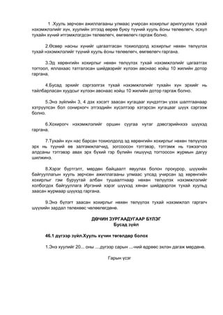 1 .Хууль зөрчсөн ажиллагааны улмаас учирсан хохирлыг арилгуулах тухай
нэхэмжлэлийг хүн, хуулийн этгээд өөрөө буюу түүний хууль ёсны төлөөлөгч, эсхүл
тухайн хүний итгэмжлэгдсэн төлөөлөгч, өмгөөлөгч гаргаж болно.
2.Өсвөр насны хүнийг цагаатгасан тохиолдолд хохирлыг нөхөн төлүүлэх
тухай нэхэмжлэлийг түүний хууль ёсны төлөөлөгч, өмгөөлөгч гаргана.
3.Эд хөрөнгийн хохирлыг нөхөн төлүүлэх тухай нэхэмжлэлийг цагаатгах
тогтоол, яллахаас татгалзсан шийдвэрийг хүлээн авснаас хойш 10 жилийн дотор
гаргана.
4.Бусад эрхийг сэргээлгэх тухай нэхэмжлэлийг тухайн хүн эрхийг нь
тайлбарласан хуудсыг хүлээн авснаас хойш 10 жилийн дотор гаргаж болно.
5.Энэ зүйлийн 3, 4 дэх хэсэгт заасан хугацааг хүндэтгэн үзэх шалтгаанаар
хэтрүүлсэн бол сонирхогч этгээдийн хүсэлтээр хэтэрсэн хугацааг шүүх сэргээж
болно.
6.Хохирогч нэхэмжлэлийг оршин суугаа нутаг дэвсгэрийнхээ шүүхэд
гаргана.
7.Тухайн хүн нас барсан тохиолдолд эд хөрөнгийн хохирлыг нөхөн төлүүлэх
эрх нь түүний өв залгамжлагчид, зогсоосон тэтгэвэр, тэтгэмж нь тэжээгчээ
алдсаны тэтгэвэр авах эрх бүхий гэр бүлийн гишүүнд тогтоосон журмын дагуу
шилжинэ.
8.Хэрэг бүртгэлт, мөрдөн байцаалт явуулах болон прокурор, шүүхийн
байгууллагын хууль зөрчсөн ажиллагааны улмаас улсад учирсан эд хөрөнгийн
хохирлыг гэм буруутай албан тушаалтнаар нөхөн төлүүлэх нэхэмжлэлийг
холбогдох байгууллага Иргэний хэрэг шүүхэд хянан шийдвэрлэх тухай хуульд
заасан журмаар шүүхэд гаргана.
9.Энэ бүлэгт заасан хохирлыг нөхөн төлүүлэх тухай нэхэмжлэл гаргагч
шүүхийн зардал төлөхөөс чөлөөлөгдөнө.
ДӨЧИН ЗУРГААДУГААР БҮЛЭГ
Бусад зүйл
46.1 дүгээр зүйл.Хууль хүчин төгөлдөр болох
1.Энэ хуулийг 20... оны ....дүгээр сарын ...-ний өдрөөс эхлэн дагаж мөрдөнө.
Гарын үсэг
 