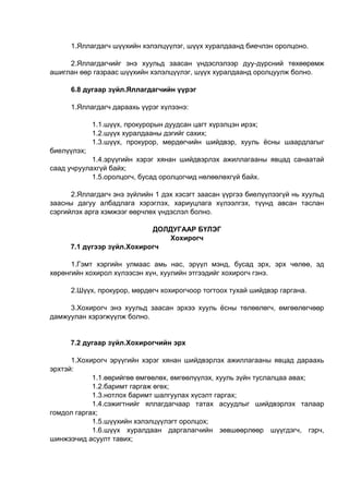 1.Яллагдагч шүүхийн хэлэлцүүлэг, шүүх хуралдаанд биечлэн оролцоно.
2.Яллагдагчийг энэ хуульд заасан үндэслэлээр дуу-дүрсний төхөөрөмж
ашиглан өөр газраас шүүхийн хэлэлцүүлэг, шүүх хуралдаанд оролцуулж болно.
6.8 дугаар зүйл.Яллагдагчийн үүрэг
1.Яллагдагч дараахь үүрэг хүлээнэ:
1.1.шүүх, прокурорын дуудсан цагт хүрэлцэн ирэх;
1.2.шүүх хуралдааны дэгийг сахих;
1.3.шүүх, прокурор, мөрдөгчийн шийдвэр, хууль ёсны шаардлагыг
биелүүлэх;
1.4.эрүүгийн хэрэг хянан шийдвэрлэх ажиллагааны явцад санаатай
саад учруулахгүй байх;
1.5.оролцогч, бусад оролцогчид нөлөөлөхгүй байх.
2.Яллагдагч энэ зүйлийн 1 дэх хэсэгт заасан үүргээ биелүүлээгүй нь хуульд
заасны дагуу албадлага хэрэглэх, хариуцлага хүлээлгэх, түүнд авсан таслан
сэргийлэх арга хэмжээг өөрчлөх үндэслэл болно.
ДОЛДУГААР БҮЛЭГ
Хохирогч
7.1 дүгээр зүйл.Хохирогч
1.Гэмт хэргийн улмаас амь нас, эрүүл мэнд, бусад эрх, эрх чөлөө, эд
хөрөнгийн хохирол хүлээсэн хүн, хуулийн этгээдийг хохирогч гэнэ.
2.Шүүх, прокурор, мөрдөгч хохирогчоор тогтоох тухай шийдвэр гаргана.
3.Хохирогч энэ хуульд заасан эрхээ хууль ёсны төлөөлөгч, өмгөөлөгчөөр
дамжуулан хэрэгжүүлж болно.
7.2 дугаар зүйл.Хохирогчийн эрх
1.Хохирогч эрүүгийн хэрэг хянан шийдвэрлэх ажиллагааны явцад дараахь
эрхтэй:
1.1.өөрийгөө өмгөөлөх, өмгөөлүүлэх, хууль зүйн туслалцаа авах;
1.2.баримт гаргаж өгөх;
1.3.нотлох баримт шалгуулах хүсэлт гаргах;
1.4.сэжигтнийг яллагдагчаар татах асуудлыг шийдвэрлэх талаар
гомдол гаргах;
1.5.шүүхийн хэлэлцүүлэгт оролцох;
1.6.шүүх хуралдаан даргалагчийн зөвшөөрлөөр шүүгдэгч, гэрч,
шинжээчид асуулт тавих;
 