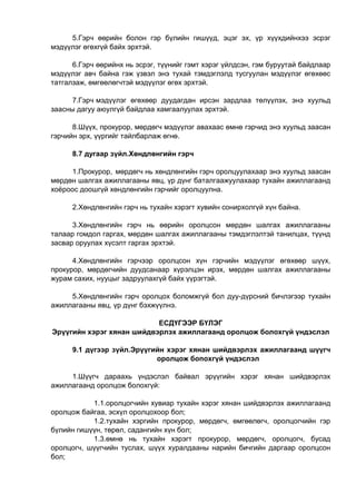 5.Гэрч өөрийн болон гэр бүлийн гишүүд, эцэг эх, үр хүүхдийнхээ эсрэг
мэдүүлэг өгөхгүй байх эрхтэй.
6.Гэрч өөрийнх нь эсрэг, түүнийг гэмт хэрэг үйлдсэн, гэм буруутай байдлаар
мэдүүлэг авч байна гэж үзвэл энэ тухай тэмдэглэлд тусгуулан мэдүүлэг өгөхөөс
татгалзаж, өмгөөлөгчтэй мэдүүлэг өгөх эрхтэй.
7.Гэрч мэдүүлэг өгөхөөр дуудагдан ирсэн зардлаа төлүүлэх, энэ хуульд
заасны дагуу аюулгүй байдлаа хамгаалуулах эрхтэй.
8.Шүүх, прокурор, мөрдөгч мэдүүлэг авахаас өмнө гэрчид энэ хуульд заасан
гэрчийн эрх, үүргийг тайлбарлаж өгнө.
8.7 дугаар зүйл.Хөндлөнгийн гэрч
1.Прокурор, мөрдөгч нь хөндлөнгийн гэрч оролцуулахаар энэ хуульд заасан
мөрдөн шалгах ажиллагааны явц, үр дүнг баталгаажуулахаар тухайн ажиллагаанд
хоёроос доошгүй хөндлөнгийн гэрчийг оролцуулна.
2.Хөндлөнгийн гэрч нь тухайн хэрэгт хувийн сонирхолгүй хүн байна.
3.Хөндлөнгийн гэрч нь өөрийн оролцсон мөрдөн шалгах ажиллагааны
талаар гомдол гаргах, мөрдөн шалгах ажиллагааны тэмдэглэлтэй танилцах, түүнд
засвар оруулах хүсэлт гаргах эрхтэй.
4.Хөндлөнгийн гэрчээр оролцсон хүн гэрчийн мэдүүлэг өгөхөөр шүүх,
прокурор, мөрдөгчийн дуудсанаар хүрэлцэн ирэх, мөрдөн шалгах ажиллагааны
журам сахих, нууцыг задруулахгүй байх үүрэгтэй.
5.Хөндлөнгийн гэрч оролцох боломжгүй бол дуу-дүрсний бичлэгээр тухайн
ажиллагааны явц, үр дүнг бэхжүүлнэ.
ЕСДҮГЭЭР БҮЛЭГ
Эрүүгийн хэрэг хянан шийдвэрлэх ажиллагаанд оролцож болохгүй үндэслэл
9.1 дүгээр зүйл.Эрүүгийн хэрэг хянан шийдвэрлэх ажиллагаанд шүүгч
оролцож бопохгүй үндэслэл
1.Шүүгч дараахь үндэслэл байвал эрүүгийн хэрэг хянан шийдвэрлэх
ажиллагаанд оролцож болохгүй:
1.1.оролцогчийн хувиар тухайн хэрэг хянан шийдвэрлэх ажиллагаанд
оролцож байгаа, эсхүл оролцохоор бол;
1.2.тухайн хэргийн прокурор, мөрдөгч, өмгөөлөгч, оролцогчийн гэр
бүлийн гишүүн, төрөл, садангийн хүн бол;
1.3.өмнө нь тухайн хэрэгт прокурор, мөрдөгч, оролцогч, бусад
оролцогч, шүүгчийн туслах, шүүх хуралдааны нарийн бичгийн даргаар оролцсон
бол;
 