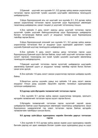 2.Ерөнхий шүүгчийг энэ хуулийн 9.1, 9.2 дугаар зүйлд заасан үндэслэлээр
татгалзан гаргах хүсэлтийг тухайн шүүхийн шүүгчдийн зөвлөгөөнд танилцуулж
шийдвэрлүүлнэ.
3.Шүүх бүрэлдэхүүний аль нэг шүүгчийг энэ хуулийн 9.1, 9.2 дугаар зүйлд
заасан үндэслэлээр татгалзан гаргах хүсэлтийг шүүх бүрэлдэхүүн зөвлөлдөх
тасалгаанд шийдвэрлэж, санал тэнцвэл уг шүүгчийг татгалзсанд тооцно.
4.Энэ зүйлийн 3 дахь хэсэгт заасны дагуу шүүгчийг татгалзан гаргах
хүсэлтийг тухайн шүүгчийг байлцуулахгүйгээр шүүх бүрэлдэхүүн шийдвэрлэх
боловч татгалзагдаж байгаа шүүгч уг асуудлын талаар шүүх бүрэлдэхүүнд
тайлбар гаргаж болно.
5.Шүүх бүрэлдэхүүний олонхийг энэ хуулийн 9.1, 9.2 дугаар зүйлд заасан
үндэслэлээр татгалзсан бол уг асуудлыг шүүх хуралдаан даргалагч тухайн
шүүхийн Ерөнхий шүүгчид танилцуулж шийдвэрлүүлнэ.
6.Энэ зүйлийн 5 дахь хэсэгт заасны дагуу татгалзан гаргах шүүх
бүрэлдэхүүнд Ерөнхий шүүгч багтаж байгаа, эсхүл нийт шүүгчийг татгалзан гаргах
хүсэлт гаргасан тохиолдолд энэ тухай тухайн шүүхийн шүүгчдийн зөвлөгөөнд
танилцуулж шийдвэрлүүлнэ.
7.Ерөнхий шүүгчийг татгалзан гаргах хүсэлтийг шийдвэрлэх шүүгчдийн
зөвлөгөөнд Ерөнхий шүүгч уг асуудлын талаар тайлбар гаргаж болох боловч
санал өгөх эрхгүй.
8.Энэ зүйлийн 1-6 дахь хэсэгт заасан үндэслэлээр гаргасан шийдвэр эцсийн
байна.
9.Хяналтын шатны шүүхийн хувьд энэ зүйлийн 1-6 дахь хэсэгт заасан
асуудлыг Улсын дээд шүүхийн Эрүүгийн хэргийн танхимын хуралдаанаар
хэлэлцэн шийдвэрлэнэ.
9.5 дугаар зүйл.Иргэдийн төлөөлөгчийг татгалзан гаргах
1.Энэ хуулийн 9.1 дүгээр зүйлд заасан үндэслэлээр прокурор, оролцогч
иргэдийн төлөөлөгчийг татгалзан гаргах хүсэлт гаргаж болно.
2.Иргэдийн төлөөлөгчийг татгалзан гаргах хүсэлтийг хэргийг хянан
шийдвэрлэж байгаа шүүх бүрэлдэхүүн зөвлөлдөх тасалгаанд шийдвэрлэнэ. Шүүх
бүрэлдэхүүн шаардлагатай гэж үзвэл татгалзан гаргаж байгаа иргэдийн
төлөөлөгчийн тайлбарыг сонсож болно.
9.6 дугаар зүйл.Шүүх хуралдааны нарийн бичгийн даргыг татгалзан
гаргах
1.Энэ хуулийн 9.1-9.3 дугаар зүйлд заасан журам шүүх хуралдааны нарийн
бичгийн даргад нэг адил хамаарах боловч тухайн шүүх хуралдаанд урьд нь шүүх
 