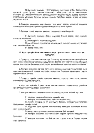 1.2.Эрүүгийн хуулийн 19.4/Гадаадын тагнуулын алба, байгууллага,
иргэнтэй хууль бусаар хамтран ажиллах/, 19.7/Хорлон сүйтгэх ажиллагаанд
бэлтгэх/, 20.7/Мансууруулах эм, сэтгэцэд нөлөөт бодисыг хууль бусаар ашиглах/,
29.9/Террор үйлдэхэд бэлтгэх/ дүгээр зүйлийн Тайлбарт заасан ялаас чөлөөлөх
үндэслэлтэй бол.
2.Сэжигтэн, яллагдагч энэ зүйлийн 1 дэх хэсэгт заасан хүсэлтийг прокурор
яллах дүгнэлт үйлдэж хэргийг шүүхэд шилжүүлэхээс өмнө гаргана.
3.Дараахь хүнийг хамтран ажиллах гэрчээр тогтоож болохгүй:
3.1.Эрүүгийн хуулийн Хорин есдүгээр бүлэгт заасан гэмт хэргийн
сэжигтэн, яллагдагч;
3.2.гэмт хэргийн зохион байгуулагч;
3.3.хүнийг алах, хүний эрүүл мэндэд хүнд хохирол санаатай учруулах
гэмт хэргийн гүйцэтгэгч;
3.4.өсвөр насны хүн.
12.4 дүгээр зүйл.Хамтран ажиллах гэрчээр тогтоолгох санал шүүхэд
хүргүүлэх
1.Прокурор хамтран ажиллах гэрч болохоор хүсэлт гаргасан хүний үйлдсэн
гэмт хэрэг, илрүүлэхэд туслалцаа үзүүлэх гэж байгаа гэмт хэргийн нөхцөл байдал,
гаргаж өгөх нотлох баримтын нотолгооны ач холбогдлыг шалгаж тогтоосон байна.
2.Хамтран ажиллах гэрчээр тогтоолгох саналаа шүүхэд хүргүүлэхээс өмнө
прокурор хохирогчтой уулзаж, шүүхийн хэлэлцүүлэг болохоос өмнө түүнд гомдол
гаргах боломж олгоно.
3.Прокурор тухайн хүнийг хамтран ажиллах гэрчээр тогтоолгох саналыг
битүүмжлэн шүүхэд хүргүүлнэ.
4.Шүүх энэ зүйлийн 2 дахь хэсэгт заасан саналыг хүлээн аваад тусгайлан
эрх олгогдсон шүүгчид даруй шилжүүлнэ.
5.Хамтран ажиллах гэрчээр тогтоолгох саналд дараахь зүйлийг тусгана:
5.1.саналыг хянан шийдвэрлэх шүүхийн нэр;
5.2.хамтран ажиллах гэрчээр тогтоолгох хүний нэр;
5.3.тухайн хүн урьд нь ял шийтгүүлж байсан, яллагдагчаар татагдаж
байсан гэмт хэргийн тухай;
5.4.эрүүгийн хэрэг үүсгэж яллагдагчаар татагдан шалгагдаж байгаа
гэмт хэргийн тухай;
5.5.ямар гэмт хэрэгт хамтран ажиллах гэж байгаа тухай;
5.6.хамтран ажиллах гэж байгаа гэмт хэрэгт гэрчийн мэдүүлэг өгөх
баталгаа;
5.7.хамтран ажиллах гэж байгаа гэмт хэрэгт нотлох баримт гаргаж
өгөх баталгаа.
 