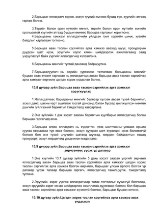 2.Барьцааг яллагдагч өөрөө, эсхүл түүний өмнөөс бусад хүн, хуулийн этгээд
гаргаж болно.
3.Төрийн болон орон нутгийн өмчит, төрийн болон орон нутгийн өмчийн
оролцоотой хуулийн этгээд бусдын өмнөөс барьцаа гаргахыг хориглоно.
4.Барьцааны хэмжээг яллагдагчийн үйлдсэн гэмт хэргийн шинж, хувийн
байдлыг харгалзан тогтооно.
5.Барьцаа авах таслан сэргийлэх арга хэмжээ авахад шүүх, прокурорын
дуудсан цагт ирэх, эрүүгийн хэрэг хянан шийдвэрлэх ажиллагаанд саад
учруулахгүй байх үүргийг яллагдагчид хүлээлгэнэ.
6.Барьцааны мөнгийг тусгай дансанд байршуулна.
7.Барьцаалуулагч нь өөрийн үүргээсээ татгалзаж барьцааны мөнгийг
буцаан авах хүсэлт гаргасан нь яллагдагчид авсан барьцаа авах таслан сэргийлэх
арга хэмжээг өөрчилж цагдан хорих үндэслэл болно.
13.8 дугаар зүйл.Барьцаа авах таслан сэргийлэх арга хэмжээг
хэрэгжүүлэх
1.Яллагдагчаас барьцааны мөнгийг бэлнээр хүлээн авсан тухай баримтыг,
эсхүл данс, цахим карт ашиглаж тусгай дансанд бэлэн бусаар шилжүүлсэн мөнгөн
дүнгийн гүйлгээний баримтыг тэмдэглэлд хавсаргана.
2.Энэ зүйлийн 1 дэх хэсэгт заасан баримтын хуулбарыг яллагдагчид болон
барьцаа гаргагчид өгнө.
3.Барьцаа өгсөн яллагдагч нь хүндэтгэн үзэх шалтгааны улмаас оршин
суугаа газраасаа түр явах болсон, эсхүл дуудсан цагт хүрэлцэн ирэх боломжгүй
болсон бол энэ тухай шүүхийн шатанд шүүхэд, мөрдөн байцаалтын явцад
прокурорт, эсхүл мөрдөгчид урьдчилан мэдэгдэнэ.
13.9 дүгээр зүйл.Барьцаа авах таслан сэргийлэх арга хэмжээг
зөрчсөнөөс үүсэх үр дагавар
1.Энэ хуулийн 13.7 дугаар зүйлийн 5 дахь хэсэгт заасан үүргийг зөрчвөл
яллагдагчид авсан барьцаа авах таслан сэргийлэх арга хэмжээг цагдан хорих
таслан сэргийлэх арга хэмжээ болгон өөрчилж, барьцааг улсын орлого болгох үр
дагавар үүсэх талаар барьцаа гаргагч, яллагдагчид танилцуулж, тэмдэглэлд
тусгана.
2.Эрүүгийн хэрэг үүсгэж яллагдагчаар татах тогтоолыг хүчингүй болгосон,
эсхүл эрүүгийн хэрэг хянан шийдвэрлэх ажиллагаа дуусгавар болсон бол барьцаа
авах таслан сэргийлэх арга хэмжээг хүчингүй болгож, барьцааг буцаан олгоно.
13.10 дугаар зүйл.Цагдан хорих таслан сэргийлэх арга хэмжээ авах
үндэслэл
 