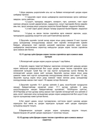 1.Шүүх дараахь үндэслэлийн аль нэг нь байвал яллагдагчийг цагдан хорих
шийдвэр гаргана:
1.1.эрүүгийн хэрэг хянан шийдвэрлэх ажиллагаанаас оргон зайлахыг
завдсан, оргон зайлсан;
1.2.шүүгч, прокурор, мөрдөгч, хохирогч, гэрч, шинжээч, гэмт хэрэг
хамтран үйлдсэн хүнийг дарамталсан, сүрдүүлсэн, эсхүл тэдгээрийн болон өөрийн
амь нас, эрүүл мэндэд аюул учруулах үндэслэл бүхий баримт, мэдээлэл байгаа;
1.3.гэмт хэрэг дахин үйлдэх талаар үндэслэл бүхий баримт, мэдээлэл
байгаа;
1.4.урьд нь авсан таслан сэргийлэх арга хэмжээг зөрчсөн, шүүх,
прокуророос дуудахад хүндэтгэн үзэх шалтгаангүйгээр ирээгүй.
2.Эрүүгийн хуулийн тусгай ангид хорих ялын доод хэмжээг 8 жил түүнээс
дээш хугацаагаар оногдуулахаар заасан гэмт хэргийн яллагдагчийн хувийн
байдал, үйлдэгдсэн гэмт хэргийн шинжийг харгалзан эрүүгийн хэрэг хянан
шийдвэрлэх ажиллагааны зорилтод нийцүүлэн цагдан хорих таслан сэргийлэх
арга хэмжээ авч болно.
13.11 дүгээр зүйл.Цагдан хорих таслан сэргийлэх арга хэмжээ авах
хугацаа
1.Яллагдагчийг цагдан хорих үндсэн хугацаа 1 сар байна.
2.Хэргийн ээдрээ төвөгтэй байдлыг харгалзан яллагдагчийг цаашид цагдан
хорих зайлшгүй шаардлагатай бол шүүх цагдан хорих таслан сэргийлэх арга
хэмжээний хугацааг тухай бүр нэг сар хүртэл хугацаагаар сунгах бөгөөд ба
яллагдагчийг цагдан хорих нийт хугацаа Эрүүгийн хуульд хорих ялын дээд
хэмжээг таван жил хүртэл хугацаагаар оногдуулахаар заасан гэмт хэрэгт 12 сар,
Эрүүгийн хуульд хорих ялын дээд хэмжээг таван жилээс дээш хугацаагаар
оногдуулахаар заасан гэмт хэрэгт 18 сараас хэтэрч болохгүй.
3.Эрүүгийн хуулийн 10.1 дүгээр зүйлийн 2 дахь хэсэг/Хүнийг хүндрүүлэх
нөхцөл байдалтайгаар санаатай алах/, 17.1 дүгээр зүйлийн 3 дахь
хэсэг/Хүндрүүлэх нөхцөл байдалтайгаар хулгайлах/, 19.6/Хорлон сүйтгэх/,
29.5/Төрлөөр устгах/ дугаар зүйлд заасан гэмт хэргийн яллагдагчийг энэ зүйлийн 2
дахь хэсэгт зааснаас илүү хугацаагаар цагдан хорих шаардлагатай бол шүүх 6 сар
хүртэл хугацаагаар нэмж сунгаж болно.
4.Нэг хэрэгт дахин, эсхүл тусгаарласан, нэгтгэсэн хэрэгт шинээр цагдан
хоригдсон бол өмнө нь цагдан хоригдсон хугацааг нийт цагдан хоригдсон
хугацаанд оруулж тооцно.
5.Баривчилсан хугацааг цагдан хорих хугацаанд оруулж тооцно.
Баривчлагдсан 24 цагийг цагдан хоригдсон 1 хоногоор тооцно.
13.12 дугаар зүйл.Цагдан хорих таслан сэргийлэх арга хэмжээ авахыг
хориглох
 