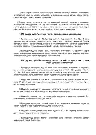 1.Цагдан хорих таслан сэргийлэх арга хэмжээг хүчингүй болгож, суллагдсан
яллагдагчид урьд нь цагдан хоригдсон үндэслэлээр дахин цагдан хорих таслан
сэргийлэх арга хэмжээ авахыг хориглоно.
2.Өсвөр насны яллагдагч, хөхүүл хүүхэдтэй эмэгтэй яллагдагч, жирэмсэн
яллагдагчид энэ хуулийн 13.10 дугаар зүйлийн 2 дахь хэсэгт заасан үндэслэлээр,
эсхүл урьд авсан таслан сэргийлэх арга хэмжээг зөрчсөн, дахин гэмт хэрэг
үйлдсэн бол цагдан хорих таслан сэргийлэх арга хэмжээ авч болно.
13.13 дугаар зүйл.Прокурор таслан сэргийлэх арга хэмжээ авах
1.Прокурор энэ хуулийн 13.1 дүгээр зүйлийн 1 дэх хэсгийн 1.1, 1.2, 1.5 дахь
заалтад заасан таслан сэргийлэх арга хэмжээ авах, өөрчлөх, хүчингүй болгох
асуудлыг өөрийн санаачилгаар, эсхүл энэ тухай мөрдөгчийн саналыг үндэслэлтэй
гэж үзвэл саналыг хүлээн авснаас хойш 24 цагийн дотор шийдвэр гаргана.
2.Яллагдагч,түүний хууль ёсны төлөөлөгч, өмгөөлөгч нь эрүүгийн хэрэг
хянан шийдвэрлэх ажиллагааны явцад таслан сэргийлэх арга хэмжээг өөрчлөх,
хүчингүй болгуулах хүсэлт прокурорт гаргаж болно.
13.14 дүгээр зүйл.Яллагдагчид таслан сэргийлэх арга хэмжээ авах
тухай шүүхийн хэлэлцүүлэг
1.Прокурор, яллагдагч, түүний хууль ёсны төлөөлөгч, өмгөөлөгч нь эрүүгийн
хэрэг хянан шийдвэрлэх ажиллагааны аль ч үед энэ хуулийн 13.1 дүгээр зүйлийн
1.3, 1.4, 1.6 дахь заалтад заасан таслан сэргийлэх арга хэмжээ авах, өөрчлөх,
хүчингүй болгох, хугацааг сунгах санал, хүсэлтийг шүүхэд гаргаж болно.
2.Шүүх энэ зүйлийн 1 дэх хэсэгт заасан санал, хүсэлтийг хүлээн авснаас
хойш 24 цагийн дотор асуудлыг хэлэлцэх шүүхийн хэлэлцүүлгийн товыг прокурор,
өмгөөлөгчид мэдэгдэнэ.
3.Шүүхийн хэлэлцүүлэгт прокурор, яллагдагч, түүний хууль ёсны төлөөлөгч,
өмгөөлөгч, шаардлагатай тохиолдолд мөрдөгчийг оролцуулна.
4.Шүүхийн хэлэлцүүлэгт яллагдагчийн өмгөөлөгч хүрэлцэн ирээгүй бол
томилогдсон өмгөөлөгч оролцуулж болно.
5.Прокурор, яллагдагч, түүний хууль ёсны төлөөлөгч, өмгөөлөгч гаргасан
санал, хүсэлтийнхээ үндэслэлийг шүүхэд танилцуулна.
6.Шүүхийн хэлэлцүүлгийн явцыг энэ хуулийн 10.6, 10.7 дугаар зүйлд заасны
дагуу тэмдэглэлд тусгаж, танилцуулна.
7.Яллагдагчид авсан таслан сэргийлэх арга хэмжээг хүчингүй болгох
шийдвэрийг даруй биелүүлнэ.
 