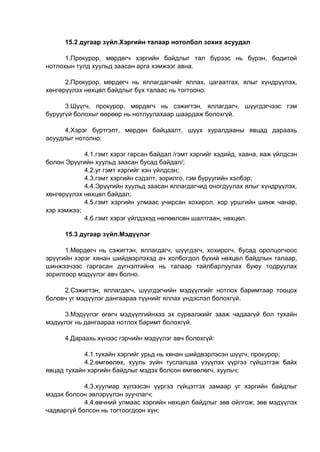 15.2 дугаар зүйл.Хэргийн талаар нотолбол зохих асуудал
1.Прокурор, мөрдөгч хэргийн байдлыг тал бүрээс нь бүрэн, бодитой
нотлохын тулд хуульд заасан арга хэмжээг авна.
2.Прокурор, мөрдөгч нь яллагдагчийг яллах, цагаатгах, ялыг хүндрүүлэх,
хөнгөрүүлэх нөхцөл байдлыг бүх талаас нь тогтооно.
3.Шүүгч, прокурор, мөрдөгч нь сэжигтэн, яллагдагч, шүүгдэгчээс гэм
буруугүй болохыг өөрөөр нь нотлуулахаар шаардаж болохгүй.
4.Хэрэг бүртгэлт, мөрдөн байцаалт, шүүх хуралдааны явцад дараахь
асуудлыг нотолно:
4.1.гэмт хэрэг гарсан байдал /гэмт хэргийг хэдийд, хаана, яаж үйлдсэн
болон Эрүүгийн хуульд заасан бусад байдал/;
4.2.уг гэмт хэргийг хэн үйлдсэн;
4.3.гэмт хэргийн сэдэлт, зорилго, гэм буруугийн хэлбэр;
4.4.Эрүүгийн хуульд заасан яллагдагчид оногдуулах ялыг хүндрүүлэх,
хөнгөрүүлэх нөхцөл байдал;
4.5.гэмт хэргийн улмаас учирсан хохирол, хор уршгийн шинж чанар,
хэр хэмжээ;
4.6.гэмт хэрэг үйлдэхэд нөлөөлсөн шалтгаан, нөхцөл.
15.3 дугаар зүйл.Мэдүүлэг
1.Мөрдөгч нь сэжигтэн, яллагдагч, шүүгдэгч, хохирогч, бусад оролцогчоос
эрүүгийн хэрэг хянан шийдвэрлэхэд ач холбогдол бүхий нөхцөл байдлын талаар,
шинжээчээс гаргасан дүгнэлтийнх нь талаар тайлбарлуулах буюу тодруулах
зорилгоор мэдүүлэг авч болно.
2.Сэжигтэн, яллагдагч, шүүгдэгчийн мэдүүлгийг нотлох баримтаар тооцох
боловч уг мэдүүлэг дангаараа түүнийг яллах үндэслэл болохгүй.
3.Мэдүүлэг өгөгч мэдүүлгийнхээ эх сурвалжийг зааж чадаагүй бол тухайн
мэдүүлэг нь дангаараа нотлох баримт болохгүй.
4.Дараахь хүнээс гэрчийн мэдүүлэг авч болохгүй:
4.1.тухайн хэргийг урьд нь хянан шийдвэрлэсэн шүүгч, прокурор;
4.2.өмгөөлөх, хууль зүйн туслалцаа үзүүлэх үүргээ гүйцэтгэж байх
явцад тухайн хэргийн байдлыг мэдэх болсон өмгөөлөгч, хуульч;
4.3.хуулиар хүлээсэн үүргээ гүйцэтгэх замаар уг хэргийн байдлыг
мэдэх болсон эвлэрүүлэн зуучлагч;
4.4.өвчний улмаас хэргийн нөхцөл байдлыг зөв ойлгож, зөв мэдүүлэх
чадваргүй болсон нь тогтоогдсон хүн;
 