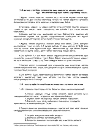 15.8 дугаар зүйл.Эрэн сурвалжлах нууц ажиллагаа, мөрдөн шалгах
нууц ажиллагааны үр дүнг нотлох баримтаар тооцох
1.Хуульд заасан үндэслэл, журмын дагуу явуулсан мөрдөн шалгах нууц
ажиллагааны үр дүнг нотлох баримтаар тооцох ба нотлох баримтыг цуглуулж,
бэхжүүлэх ажиллагааны арга, хэрэгсэл, эх сурвалж нууц байна.
2.Прокурор, мөрдөгч нь мөрдөн шалгах нууц ажиллагаа явуулах шийдвэр,
түүний үр дүнг хавтаст хэрэгт хавсаргахад энэ зүйлийн 1 дэх хэсэгт заасныг
баримтална.
3.Мөрдөн шалгах нууц ажиллагааг явуулах байгууллага, ажилтны үйл
ажиллагааны зарчим, эрх, үүргийг тодорхойлохтой холбогдсон энэ хуульд
заагаагүй асуудлыг Гүйцэтгэх ажлын тухай хуулиар9 зохицуулна.
4.Хуульд заасан үндэслэл, журмын дагуу олж авсан, Хууль сахиулах
ажиллагааны тухай хуулийн 4.2 дугаар зүйлийн 2 дахь хэсгийн 2.7-2.12 дахь
заалтад заасан эрэн сурвалжлах нууц ажиллагааны үр дүн болох баримт,
мэдээллийг энэ зүйлд заасны дагуу нотлох баримтаар тооцож болно.
6.Энэ зүйлийн 1, 4 дэх хэсэгт заасан мөрдөн шалгах нууц ажиллагаа, эрэн
сурвалжлах нууц ажиллагааны үр дүн болох баримт мэдээллийн талаар мөрдөгч
магадлагаа үйлдэж, прокуророор баталгаажуулж хавтаст хэрэгт хавсаргана.
7.Хавтаст хэрэгт тусгагдаагүй эрэн сурвалжлах нууц ажиллагаа, мөрдөн
шалгах нууц ажиллагааны үр дүн, бусад баримтыг хэрэг хянан шийдвэрлэх шүүхэд
танилцуулахыг хориглоно.
8.Энэ зүйлийн 6 дахь хэсэгт зааснаар бэхжүүлсэн нотлох баримт дангаараа
яллагдагч, шүүгдэгчийг гэмт хэрэг үйлдсэн гэм буруутайг нотлох шүүхийн
шийдвэрийн үндэслэл болохгүй.
15.9 дүгээр зүйл.Нотлох баримтыг шинжлэн судлахаас татгалзах
1.Шүүх дараахь тохиолдолд нотлох баримтыг дахин шинжлэн судлахгүй:
1.1.танин мэдэхүйн хувьд нийтэд илэрхий, эсхүл шүүхийн хүчин
төгөлдөр шийдвэрээр нэгэнт тогтоогдсон хэргийн нөхцөл байдал;
1.2.тухайн хэрэгт хамааралгүй нөхцөл байдлыг тодруулсан;
1.3.эрүүгийн хэрэг хянан шийдвэрлэх ажиллагааг сунжруулах
зорилгоор гаргасан нөхцөл байдал, баримт.
2.Дараахь мэдүүлэг дангаараа яллагдагч, шүүгдэгчийг гэмт хэрэг үйлдсэн,
гэм буруутайг нотлох шүүхийн шийдвэрийн үндэслэл болохгүй:
2.1.нэрийг нь нууцалсан гэрчийн мэдүүлэг;
2.2.хамтран ажиллах гэрчийн мэдүүлэг;
2.3.сэжигтэн, яллагдагч, шүүгдэгчийн хэргээ хүлээсэн мэдүүлэг;
9
Гүйцэтгэх ажлын тухай хууль “Төрийн мэдээлэл” эмхэтгэлийн 1998 оны 3 дугаарт нийтлэгдсэн.
 