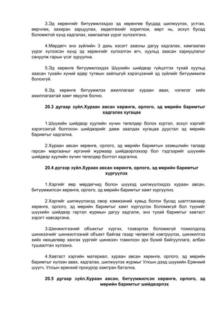 3.Эд хөрөнгийг битүүмжлэхдээ эд хөрөнгөө бусдад шилжүүлэх, устгах,
өөрчлөх, захиран зарцуулах, хөдөлгөхийг хориглож, өөрт нь, эсхүл бусад
боломжтой хүнд хадгалах, хамгаалах үүрэг хүлээлгэнэ.
4.Мөрдөгч энэ зүйлийн 3 дахь хэсэгт заасны дагуу хадгалах, хамгаалах
үүрэг хүлээсэн хүнд эд хөрөнгийг хүлээлгэн өгч, хуульд заасан хариуцлагыг
сануулж гарын үсэг зуруулна.
5.Эд хөрөнгө битүүмжлэхдээ Шүүхийн шийдвэр гүйцэтгэх тухай хуульд
заасан тухайн хүний өдөр тутмын зайлшгүй хэрэгцээний эд зүйлийг битүүмжилж
болохгүй.
6.Эд хөрөнгө битүүмжлэх ажиллагааг хураан авах, нэгжлэг хийх
ажиллагаатай хамт явуулж болно.
20.3 дугаар зүйл.Хураан авсан хөрөнгө, орлого, эд мөрийн баримтыг
хадгалах хугацаа
1.Шүүхийн шийдвэр хуулийн хүчин төгөлдөр болох хүртэл, эсхүл хэргийг
хэрэгсэхгүй болгосон шийдвэрийг давж заалдах хугацаа дуустал эд мөрийн
баримтыг хадгална.
2.Хураан авсан хөрөнгө, орлого, эд мөрийн баримтын эзэмшлийн талаар
гарсан маргааныг иргэний журмаар шийдвэрлэхээр бол тэдгээрийг шүүхийн
шийдвэр хуулийн хүчин төгөлдөр болтол хадгална.
20.4 дүгээр зүйл.Хураан авсан хөрөнгө, орлого, эд мөрийн баримтыг
хүргүүлэх
1.Хэргийг өөр мөрдөгчид болон шүүхэд шилжүүлэхдээ хураан авсан,
битүүмжилсэн хөрөнгө, орлого, эд мөрийн баримтыг хамт хүргүүлнэ.
2.Хэргийг шилжүүлэхэд овор хэмжээний хувьд болон бусад шалтгаанаар
хөрөнгө, орлого, эд мөрийн баримтыг хамт хүргүүлэх боломжгүй бол түүнийг
шүүхийн шийдвэр гартал журмын дагуу хадгалж, энэ тухай баримтыг хавтаст
хэрэгт хавсаргана.
3.Шинжилгээний объектыг хүргэх, тээвэрлэх боломжгүй тохиолдолд
шинжээчийг шинжилгээний объект байгаа газар чөлөөтэй нэвтрүүлэх, шинжилгээ
хийх нөхцөлөөр хангах үүргийг шинжээч томилсон эрх бүхий байгууллага, албан
тушаалтан хүлээнэ.
4.Хавтаст хэргийн материал, хураан авсан хөрөнгө, орлого, эд мөрийн
баримтыг хүлээн авах, хадгалах, шилжүүлэх журмыг Улсын дээд шүүхийн Ерөнхий
шүүгч, Улсын ерөнхий прокурор хамтран батална.
20.5 дугаар зүйл.Хураан авсан, битүүмжилсэн хөрөнгө, орлого, эд
мөрийн баримтыг шийдвэрлэх
 