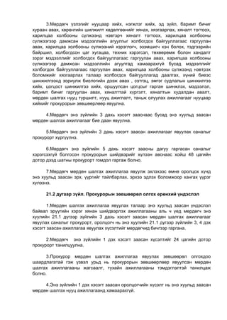 3.Мөрдөгч үзлэгийг нууцаар хийх, нэгжлэг хийх, эд зүйл, баримт бичиг
хураан авах, хөрөнгийн шилжилт хөдөлгөөнийг хянах, хязгаарлах, хяналт тогтоох,
харилцаа холбооны сүлжээнд нэвтэрч хяналт тогтоох, харилцаа холбооны
сүлжээгээр дамжсан мэдээллийн агуулгыг холбогдох байгууллагаас гаргуулан
авах, харилцаа холбооны сүлжээний хэрэглэгч, эзэмшигч хэн болох, тэдгээрийн
байршил, холбогдсон цаг хугацаа, техник хэрэгсэл, төхөөрөмж болон хандалт
зэрэг мэдээллийг холбогдох байгууллагаас гаргуулан авах, харилцаа холбооны
сүлжээгээр дамжсан мэдээллийн агуулгад хамаарахгүй бусад мэдээллийг
холбогдох байгууллагаас гаргуулан авах, харилцаа холбооны сүлжээнд нэвтрэх
боломжийг хязгаарлах талаар холбогдох байгууллагад даалгах, хүний биеэс
шинжилгээнд зориулж биологийн дээж авах , сэтгэц, эмгэг судлалын шинжилгээ
хийх, цогцост шинжилгээ хийх, оршуулсан цогцсыг гарган шинжлэх, мэдээлэл,
баримт бичиг гаргуулан авах, хяналттай хүргэлт, хяналтын худалдан авалт,
мөрдөн шалгах нууц туршилт, нууц ажиглалт, таньж олуулах ажиллагааг нууцаар
хийхийг прокурорын зөвшөөрлөөр явуулна.
4.Мөрдөгч энэ зүйлийн 3 дахь хэсэгт зааснаас бусад энэ хуульд заасан
мөрдөн шалгах ажиллагааг бие даан явуулна.
5.Мөрдөгч энэ зүйлийн 3 дахь хэсэгт заасан ажиллагааг явуулах саналыг
прокурорт хүргүүлнэ.
6.Мөрдөгч энэ зүйлийн 5 дахь хэсэгт заасны дагуу гаргасан саналыг
хэрэгсэхгүй болгосон прокурорын шийдвэрийг хүлээн авснаас хойш 48 цагийн
дотор дээд шатны прокурорт гомдол гаргаж болно.
7.Мөрдөгч мөрдөн шалгах ажиллагаа явуулж эхлэхээс өмнө оролцох хүнд
энэ хуульд заасан эрх, үүргийг тайлбарлах, эрхээ эдлэх боломжоор хангах үүрэг
хүлээнэ.
21.2 дугаар зүйл. Прокурорын зөвшөөрөл олгох ерөнхий үндэслэл
1.Мөрдөн шалгах ажиллагаа явуулах талаар энэ хуульд заасан үндэслэл
байвал эрүүгийн хэрэг хянан шийдвэрлэх ажиллагааны аль ч үед мөрдөгч энэ
хуулийн 21.1 дүгээр зүйлийн 3 дахь хэсэгт заасан мөрдөн шалгах ажиллагааг
явуулах саналыг прокурорт, оролцогч нь энэ хуулийн 21.1 дүгээр зүйлийн 3, 4 дэх
хэсэгт заасан ажиллагаа явуулах хүсэлтийг мөрдөгчид бичгээр гаргана.
2.Мөрдөгч энэ зүйлийн 1 дэх хэсэгт заасан хүсэлтийг 24 цагийн дотор
прокурорт танилцуулна.
3.Прокурор мөрдөн шалгах ажиллагаа явуулах зөвшөөрөл олгохдоо
шаардлагатай гэж үзвэл урьд нь прокурорын зөвшөөрлөөр явуулсан мөрдөн
шалгах ажиллагааны жагсаалт, тухайн ажиллагааны тэмдэглэлтэй танилцаж
болно.
4.Энэ зүйлийн 1 дэх хэсэгт заасан оролцогчийн хүсэлт нь энэ хуульд заасан
мөрдөн шалгах нууц ажиллагаанд хамаарахгүй.
 