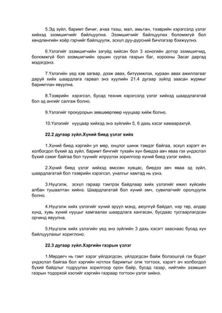 5.Эд зүйл, баримт бичиг, ачаа тээш, мал, амьтан, тээврийн хэрэгсэлд үзлэг
хийхэд эзэмшигчийг байлцуулна. Эзэмшигчийг байлцуулах боломжгүй бол
хөндлөнгийн хоёр гэрчийг байлцуулж, эсхүл дуу-дүрсний бичлэгээр бэхжүүлнэ.
6.Үзлэгийг эзэмшигчийн эзгүйд хийсэн бол 3 хоногийн дотор эзэмшигчид,
боломжгүй бол эзэмшигчийн оршин суугаа газрын баг, хорооны Засаг даргад
мэдэгдэнэ.
7.Үзлэгийн үед хэв загвар, дээж авах, битүүмжлэх, хураан авах ажиллагааг
даруй хийх шаардлага гарвал энэ хуулийн 21.4 дугаар зүйлд заасан журмыг
баримтлан явуулна.
8.Тээврийн хэрэгсэл, бусад техник хэрэгсэлд үзлэг хийхэд шаардлагатай
бол эд ангийг салгаж болно.
9.Үзлэгийг прокурорын зөвшөөрлөөр нууцаар хийж болно.
10.Үзлэгийг нууцаар хийхэд энэ зүйлийн 5, 6 дахь хэсэг хамаарахгүй.
22.2 дугаар зүйл.Хүний биед үзлэг хийх
1.Хүний биед хэргийн ул мөр, онцлог шинж тэмдэг байгаа, эсхүл хэрэгт ач
холбогдол бүхий эд зүйл, баримт бичгийг тухайн хүн биедээ авч яваа гэх үндэслэл
бүхий сэжиг байгаа бол түүнийг илрүүлэх зорилгоор хүний биед үзлэг хийнэ.
2.Хүний биед үзлэг хийхэд өмссөн хувцас, биедээ авч яваа эд зүйл,
шаардлагатай бол тээврийн хэрэгсэл, уналгыг хамтад нь үзнэ.
3.Нүцгэлж, эсхүл гараар тэмтрэх байдлаар хийх үзлэгийг ижил хүйсийн
албан тушаалтан хийнэ. Шаардлагатай бол хүний эмч, сувилагчийг оролцуулж
болно.
4.Нүцгэлж хийх үзлэгийг хүний эрүүл мэнд, аюулгүй байдал, нэр төр, алдар
хүнд, хувь хүний нууцыг хамгаалах шаардлага хангасан, бусдаас тусгаарлагдсан
орчинд явуулна.
5.Нүцгэлж хийх үзлэгийн үед энэ зүйлийн 3 дахь хэсэгт зааснаас бусад хүн
байлцуулахыг хориглоно.
22.3 дугаар зүйл.Хэргийн газрын үзлэг
1.Мөрдөгч нь гэмт хэрэг үйлдэгдсэн, үйлдэгдсэн байж болзошгүй гэх бодит
үндэслэл байгаа бол хэргийн нотлох баримтыг олж тогтоох, хэрэгт ач холбогдол
бүхий байдлыг тодруулах зорилгоор орон байр, бусад газар, нийтийн эзэмшил
газрын тодорхой хэсгийг хэргийн газраар тогтоон үзлэг хийнэ.
 