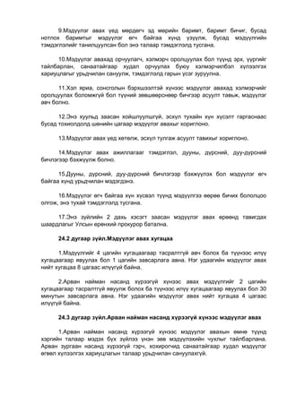 9.Мэдүүлэг авах үед мөрдөгч эд мөрийн баримт, баримт бичиг, бусад
нотлох баримтыг мэдүүлэг өгч байгаа хүнд үзүүлж, бусад мэдүүлгийн
тэмдэглэлийг танилцуулсан бол энэ талаар тэмдэглэлд тусгана.
10.Мэдүүлэг авахад орчуулагч, хэлмэрч оролцуулах бол түүнд эрх, үүргийг
тайлбарлан, санаатайгаар худал орчуулах буюу хэлмэрчилбэл хүлээлгэх
хариуцлагыг урьдчилан сануулж, тэмдэглэлд гарын үсэг зуруулна.
11.Хэл яриа, сонсголын бэрхшээлтэй хүнээс мэдүүлэг авахад хэлмэрчийг
оролцуулах боломжгүй бол түүний зөвшөөрснөөр бичгээр асуулт тавьж, мэдүүлэг
авч болно.
12.Энэ хуульд заасан хойшлуулшгүй, эсхүл тухайн хүн хүсэлт гаргаснаас
бусад тохиолдолд шөнийн цагаар мэдүүлэг авахыг хориглоно.
13.Мэдүүлэг авах үед хөтөлж, эсхүл тулгаж асуулт тавихыг хориглоно.
14.Мэдүүлэг авах ажиллагааг тэмдэглэл, дууны, дүрсний, дуу-дүрсний
бичлэгээр бэхжүүлж болно.
15.Дууны, дүрсний, дуу-дүрсний бичлэгээр бэхжүүлэх бол мэдүүлэг өгч
байгаа хүнд урьдчилан мэдэгдэнэ.
16.Мэдүүлэг өгч байгаа хүн хүсвэл түүнд мэдүүлгээ өөрөө бичих бололцоо
олгож, энэ тухай тэмдэглэлд тусгана.
17.Энэ зүйлийн 2 дахь хэсэгт заасан мэдүүлэг авах өрөөнд тавигдах
шаардлагыг Улсын ерөнхий прокурор батална.
24.2 дугаар зүйл.Мэдүүлэг авах хугацаа
1.Мэдүүлгийг 4 цагийн хугацаагаар тасралтгүй авч болох ба түүнээс илүү
хугацаагаар явуулах бол 1 цагийн завсарлага авна. Нэг удаагийн мэдүүлэг авах
нийт хугацаа 8 цагаас илүүгүй байна.
2.Арван найман насанд хүрээгүй хүнээс авах мэдүүлгийг 2 цагийн
хугацаагаар тасралтгүй явуулж болох ба түүнээс илүү хугацаагаар явуулах бол 30
минутын завсарлага авна. Нэг удаагийн мэдүүлэг авах нийт хугацаа 4 цагаас
илүүгүй байна.
24.3 дугаар зүйл.Арван найман насанд хүрээгүй хүнээс мэдүүлэг авах
1.Арван найман насанд хүрээгүй хүнээс мэдүүлэг авахын өмнө түүнд
хэргийн талаар мэдэх бүх зүйлээ үнэн зөв мэдүүлэхийн чухлыг тайлбарлана.
Арван зургаан насанд хүрээгүй гэрч, хохирогчид санаатайгаар худал мэдүүлэг
өгвөл хүлээлгэх хариуцлагын талаар урьдчилан сануулахгүй.
 