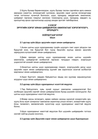 2.Хууль бусаар баривчлагдсан, хууль бусаар таслан сэргийлэх арга хэмжээ
авагдсан сэжигтэн, яллагдагчийг сулласан, эрүүгийн хэрэг үүсгэж яллагдагчаар
татах тогтоолыг хүчингүй болгосон, шүүх, прокурор, мөрдөгчийн ажиллагаа,
шийдвэрт гаргасан гомдлыг хангасан тохиолдолд шүүх, прокурор, мөрдөгч нь
оролцогчид эрхээ сэргээлгэхээр шүүхэд хандах эрхтэйг тайлбарлана.
II ХЭСЭГ
ЭРҮҮГИЙН ХЭРЭГ ХЯНАН ШИЙДВЭРЛЭХ АЖИЛЛАГААГ ХЭРЭГЖҮҮЛЭГЧ,
ОРОЛЦОГЧ
ХОЁРДУГААР БҮЛЭГ
Шүүх
2.1 дүгээр зүйл.Шүүх эрүүгийн хэрэг хянан шийдвэрлэх
1.Анхан шатны шүүх хуралдаанаар тухайн шүүгдэгч гэмт хэрэг үйлдсэн гэм
буруутай эсэх, гэм буруутай бол түүнд Эрүүгийн хуульд заасан эрүүгийн
хариуцлага хүлээлгэхийг хянан шийдвэрлэнэ.
2.Давж заалдах шатны шүүх хуралдаанаар анхан шатны шүүхийн
ажиллагаа, шийдвэртэй холбоотой гаргасан талуудын гомдол, эсэргүүцэл
үндэслэлтэй эсэхийг хянан шийдвэрлэнэ.
3.Хяналтын шатны шүүх хуралдаанаар гомдол, эсэргүүцлийн дагуу шүүх
эрүүгийн хэрэг хянан шийдвэрлэхэд хуулийг зөв хэрэглэсэн эсэхтэй холбоотой
маргааныг хянан шийдвэрлэнэ.
4.Хэрэг бүртгэлт, мөрдөн байцаалтын явцад энэ хуулиар харьяалуулсан
асуудлыг шүүх хянан шийдвэрлэнэ.
2.2 дугаар зүйл.Шүүх хуралдааныг нээлттэй явуулах
1.Төр, байгууллага, хувь хүний нууцыг хамгаалах шаардлагатай бол
холбогдох эрүүгийн хэргийг хянан шийдвэрлэхээс бусад шүүхийн хэлэлцүүлэг, бүх
шатны шүүх хуралдааныг нээлттэй явуулна.
2.Өсвөр насны яллагдагч, арван найман насанд хүрээгүй хохирогчийн эрх,
хууль ёсны ашиг сонирхлыг хамгаалах зорилгоор улсын яллагч, хохирогчийн хууль
ёсны төлөөлөгч, өмгөөлөгчийн хүсэлтээр шүүх хуралдааныг хаалттай явуулж
болно.
3.Шүүх хуралдааныг хаалттай явуулсан бол шүүхийн шийдвэрийн тогтоох
хэсгийг нийтэд уншиж сонсгоно.
2.3 дугаар зүйл.Эрүүгийн хэрэг хянан шийдвэрлэх шүүх бүрэлдэхүүн
 