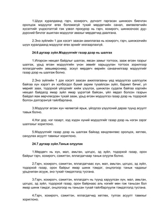 1.Шүүх хуралдаанд гэрч, хохирогч, дүгнэлт гаргасан шинжээч биечлэн
оролцож мэдүүлэг өгөх боломжгүй тухай мөрдөгчийн санал, өмгөөлөгчийн
хүсэлтийг үндэслэлтэй гэж үзвэл прокурор нь гэрч, хохирогч, шинжээчээс дуу-
дүрсний бичлэг ашиглан мэдүүлэг авахыг мөрдөгчид даалгана.
2.Энэ зүйлийн 1 дэх хэсэгт заасан ажиллагаа нь хохирогч, гэрч, шинжээчийн
шүүх хуралдаанд мэдүүлэг өгөх эрхийг хязгаарлахгүй.
24.6 дугаар зүйл.Мэдүүлгийг газар дээр нь шалгах
1.Илэрсэн нөхцөл байдлыг шалгах, явсан замыг тогтоох, зааж өгсөн газрыг
шалгах, урьд өгсөн мэдүүлгийн үнэн зөвийг харьцуулан тогтоох зорилгоор
яллагдагчийн зөвшөөрснөөр, эсхүл мөрдөгч өөрийн санаачилгаар мэдүүлгийг
газар дээр нь шалгаж болно.
2.Энэ зүйлийн 1 дэх хэсэгт заасан ажиллагааны үед мэдүүлгээ шалгуулж
байгаа хүн хэрэгт ач холбогдол бүхий зарим тухайлсан зүйл, баримт бичиг, ул
мөрийг заах, тодорхой үйлдлийг хийж үзүүлэх, шинжлэн судалж байгаа хэргийн
нөхцөл байдалд ямар зүйл ямар үүрэгтэй байсан, үйл явдал болсон газрын
байдал яаж өөрчлөгдсөн тухай зааж, урьд өгсөн мэдүүлгээ газар дээр нь тодорхой
болгон дэлгэрэнгүй тайлбарлана.
3.Мэдүүлэг өгсөн хүн чөлөөтэй ярьж, үйлдлээ үзүүлсний дараа түүнд асуулт
тавьж болно.
4.Нэг дор, нэг газарт, хэд хэдэн хүний мэдүүлгийг газар дээр нь нэгэн зэрэг
шалгахыг хориглоно.
5.Мэдүүлгийг газар дээр нь шалгаж байхад хөндлөнгөөс оролцох, хөтлөх,
сануулах асуулт тавихыг хориглоно.
24.7 дугаар зүйл.Таньж олуулах
1.Мөрдөгч нь хүн, мал, амьтан, цогцос, эд зүйл, тодорхой газар, орон
байрыг гэрч, хохирогч, сэжигтэн, яллагдагчаар таньж олуулж болно.
2.Гэрч, хохирогч, сэжигтэн, яллагдагчаас хүн, мал, амьтан, цогцос, эд зүйл,
тодорхой газар, орон байрыг ямар шинж тэмдэг, онцлогоор таньж чадахыг
урьдчилан асууж, энэ тухай тэмдэглэлд тусгана.
3.Гэрч, хохирогч, сэжигтэн, яллагдагч нь түүнд харуулсан хүн, мал, амьтан,
цогцос, эд зүйл, тодорхой газар, орон байрнаас аль нэгийг мөн гэж таньсан бол
ямар шинж тэмдэг, онцлогоор нь таньсан тухай тайлбарлуулж тэмдэглэлд тусгана.
4.Гэрч, хохирогч, сэжигтэн, яллагдагчид хөтлөх, тулгах асуулт тавихыг
хориглоно.
 