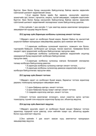 бүртгэл, банк болон бусад санхүүгийн байгууллагад байгаа мөнгөн хөрөнгийн
гүйлгээний шилжилт хөдөлгөөнийг хянах;
1.2.үл хөдлөх болон эдийн бус хөрөнгө, санхүүгийн хэрэгсэл,
зохиогчийн эрх, патент, гэрчилгээ, лиценз, тусгай зөвшөөрөл, тээврийн хэрэгслийн
бүртгэл, банк болон бусад санхүүгийн байгууллагад байгаа мөнгөн хөрөнгийн
гүйлгээний шилжилт хөдөлгөөнийг хязгаарлахыг зохих байгууллагад даалгах.
2.Энэ зүйлийн 1 дэх хэсгийн 1.1 дэх заалтад заасан ажиллагааг прокурорын
зөвшөөрөлтэй нууцаар явуулж болно.
25.2 дугаар зүйл.Харилцаа холбооны сүлжээнд хяналт тогтоох
1.Мөрдөгч хэрэгт ач холбогдол бүхий мэдээ, баримт байна гэх хангалттай
үндэслэл байвал прокурорын зөвшөөрлөөр дараахь арга хэмжээг авч болно:
1.1.харилцаа холбооны сүлжээний хэрэглэгч, эзэмшигч хэн болох,
тэдгээрийн байршил, холбогдсон цаг хугацаа, техник хэрэгсэл, төхөөрөмж болон
хандалт зэрэг мэдээллийг холбогдох байгууллагаас гаргуулан авах;
1.2.харилцаа холбооны сүлжээгээр дамжсан мэдээллийн агуулгад
хамаарахгүй бусад мэдээллийг холбогдох байгууллагаас
гаргуулан авах;
1.3.харилцаа холбооны сүлжээнд нэвтрэх боломжийг хязгаарлах
талаар холбогдох байгууллагад даалгах;
1.4.харилцаа холбооны сүлжээнд нэвтэрч хяналт тогтоох.
1.5.харилцаа холбооны сүлжээгээр дамжсан мэдээллийн агуулгыг
холбогдох байгууллагаас гаргуулан авах.
25.3 дугаар зүйл.Хяналт тогтоох
1.Мөрдөгч хэрэгт ач холбогдол бүхий мэдээ, баримтыг тогтоох зорилгоор
дараахь тохиолдолд прокурорын зөвшөөрөл авна:
1.1.орон байранд нэвтэрч, хяналт тогтоох;
1.2.орон байрнаас бусад газарт нэвтэрч хяналт тогтоох;
1.3.тээврийн хэрэгсэлд нэвтэрч, хяналт тогтоох.
2.Хяналт тогтоох ажиллагааг яллагдагч, эсхүл сэжигтэн оргон зугтсан
тохиолдолд түүнийг олж илрүүлэх зорилгоор бусад хүн, объектод явуулна.
25.4 дүгээр зүйл.Ажиглалт явуулах
1.Мөрдөгч эрүүгийн хэрэгт ач холбогдол бүхий нөхцөл байдлыг тогтоох
зорилгоор тодорхой нутаг дэвсгэр, олон нийтийн газарт хүн, объектод ердийн
болон нууц ажиглалт явуулна.
2.Энэ зүйлийн 1 дэх хэсэгт заасан нууц ажиглалтыг прокурорын
зөвшөөрлөөр явуулна.
 