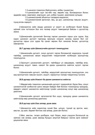 1.3.шинжээч томилсон байгууллага, албан тушаалтан;
1.4.шинжээчийн эцэг /эх/-ийн нэр, өөрийн нэр, боловсролын болон
эрдмийн зэрэг, мэргэжил, мэргэшил, цол, албан тушаал, ажилласан хугацаа;
1.5.шинжилгээний объектын талаархи мэдээлэл;
1.6.шинжилгээний аргачлал, явц, үр дүн, шинжээчид тавьсан асуулт,
түүнд өгсөн хариулт.
2.Шинжилгээ хийх явцад шинжээч уг хэрэгт ач холбогдол бүхий бусад
зүйлийг олж тогтоосон бол энэ талаар асуулт тавигдаагүй байсан ч дүгнэлтэд
заана.
3.Шинжээчийн дүгнэлтийг бичгээр гаргаж шинжээч гарын үсэг зурна. Хэд
хэдэн шинжээч дүгнэлт гаргахад оролцож нэгдсэн саналд хүрсэн бол нэг
дүгнэлтэд гарын үсэг зурах ба санал зөрсөн бол саналаа бичиж, дүгнэлтэд
хавсаргана.
26.7 дугаар зүйл.Шинжээчийн дүгнэлт танилцуулах
1.Шинжээчийн дүгнэлт, эсхүл дүгнэлт гаргах боломжгүйг мэдэгдсэн түүний
тайлбар, шинжээчээс авсан мэдүүлгийн тэмдэглэлийг холбогдох оролцогчид
танилцуулна.
2.Оролцогч шинжээчийн дүгнэлт, тайлбарыг үл зөвшөөрөх, тайлбар өгөх,
шинжээчид асуулт тавих, нэмэлт ба дахин шинжилгээ хийлгэх хүсэлт гаргаж
болно.
3.Шинжээчийн дүгнэлт, тайлбар, мэдүүлгийг оролцогчид танилцуулсан, энэ
үед оролцогчоос тавьсан хүсэлт, асуулт, хариултын талаар тэмдэглэлд тусгана.
26.8 дугаар зүйл.Нэмэлт ба дахин шинжилгээ хийлгэх
1.Мөрдөгчийн томилсон шинжээчийн дүгнэлт тодорхойгүй, бүрэн биш, эсхүл
шинжилгээтэй холбоотой шинэ нөхцөл байдал бий болсон тохиолдолд прокурор,
мөрдөгч нэмэлт шинжилгээ хийлгэхээр тухайн шинжээчид эсхүл өөр шинжээчид
даалгана.
2.Шинжээчийн дүгнэлт эргэлзээтэй бол шүүх, прокурор дахин шинжилгээ
хийлгэхээр өөр шинжээчид даалгана.
26.9 дүгээр зүйл.Хэв загвар, дээж авах
1.Шинжилгээ хийх зорилгоор хүний бие, цогцос, түүний эд эрхтэн, мал,
амьтан, эд зүйл, баримт бичгээс хэв загвар, дээж авч болно.
2.Мал, амьтан, тэсэрч дэлбэрэх, хорт бодис, аюул учруулж болзошгүй эд
зүйлээс хэв загвар, дээж авахад бусдын аюулгүй байдлыг хангах арга хэмжээг
урьдчилан авна.
 