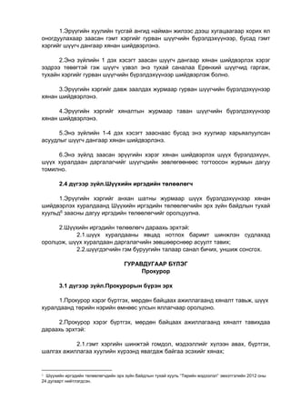 1.Эрүүгийн хуулийн тусгай ангид найман жилээс дээш хугацаагаар хорих ял
оногдуулахаар заасан гэмт хэргийг гурван шүүгчийн бүрэлдэхүүнээр, бусад гэмт
хэргийг шүүгч дангаар хянан шийдвэрлэнэ.
2.Энэ зүйлийн 1 дэх хэсэгт заасан шүүгч дангаар хянан шийдвэрлэх хэрэг
ээдрээ төвөгтэй гэж шүүгч үзвэл энэ тухай саналаа Ерөнхий шүүгчид гаргаж,
тухайн хэргийг гурван шүүгчийн бүрэлдэхүүнээр шийдвэрлэж болно.
3.Эрүүгийн хэргийг давж заалдах журмаар гурван шүүгчийн бүрэлдэхүүнээр
хянан шийдвэрлэнэ.
4.Эрүүгийн хэргийг хяналтын журмаар таван шүүгчийн бүрэлдэхүүнээр
хянан шийдвэрлэнэ.
5.Энэ зүйлийн 1-4 дэх хэсэгт зааснаас бусад энэ хуулиар харьяалуулсан
асуудлыг шүүгч дангаар хянан шийдвэрлэнэ.
6.Энэ зүйлд заасан эрүүгийн хэрэг хянан шийдвэрлэх шүүх бүрэлдэхүүн,
шүүх хуралдаан даргалагчийг шүүгчдийн зөвлөгөөнөөс тогтоосон журмын дагуу
томилно.
2.4 дүгээр зүйл.Шүүхийн иргэдийн төлөөлөгч
1.Эрүүгийн хэргийг анхан шатны журмаар шүүх бүрэлдэхүүнээр хянан
шийдвэрлэх хуралдаанд Шүүхийн иргэдийн төлөөлөгчийн эрх зүйн байдлын тухай
хуульд6 заасны дагуу иргэдийн төлөөлөгчийг оролцуулна.
2.Шүүхийн иргэдийн төлөөлөгч дараахь эрхтэй:
2.1.шүүх хуралдааны явцад нотлох баримт шинжлэн судлахад
оролцож, шүүх хуралдаан даргалагчийн зөвшөөрснөөр асуулт тавих;
2.2.шүүгдэгчийн гэм буруугийн талаар санал бичих, уншиж сонсгох.
ГУРАВДУГААР БҮЛЭГ
Прокурор
3.1 дүгээр зүйл.Прокурорын бүрэн эрх
1.Прокурор хэрэг бүртгэх, мөрдөн байцаах ажиллагаанд хяналт тавьж, шүүх
хуралдаанд төрийн нэрийн өмнөөс улсын яллагчаар оролцоно.
2.Прокурор хэрэг бүртгэх, мөрдөн байцаах ажиллагаанд хяналт тавихдаа
дараахь эрхтэй:
2.1.гэмт хэргийн шинжтэй гомдол, мэдээллийг хүлээн авах, бүртгэх,
шалгах ажиллагаа хуулийн хүрээнд явагдаж байгаа эсэхийг хянах;
6 Шүүхийн иргэдийн төлөөлөгчдийн эрх зүйн байдлын тухай хууль “Төрийн мэдээлэл” эмхэтгэлийн 2012 оны
24 дугаарт нийтлэгдсэн.
 