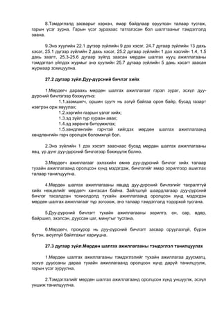 8.Тэмдэглэлд засварыг хэрхэн, ямар байдлаар оруулсан талаар тусгаж,
гарын үсэг зурна. Гарын үсэг зурахаас татгалзсан бол шалтгааныг тэмдэглэлд
заана.
9.Энэ хуулийн 22.1 дүгээр зүйлийн 9 дэх хэсэг, 24.7 дугаар зүйлийн 13 дахь
хэсэг, 25.1 дүгээр зүйлийн 2 дахь хэсэг, 25.2 дугаар зүйлийн 1 дэх хэсгийн 1.4, 1.5
дахь заалт, 25.3-25.6 дугаар зүйлд заасан мөрдөн шалгах нууц ажиллагааны
тэмдэглэл үйлдэх журмыг энэ хуулийн 25.7 дугаар зүйлийн 5 дахь хэсэгт заасан
журмаар зохицуулна.
27.2 дугаар зүйл.Дуу-дүрсний бичлэг хийх
1.Мөрдөгч дараахь мөрдөн шалгах ажиллагааг гэрэл зураг, эсхүл дуу-
дүрсний бичлэгээр бэхжүүлнэ:
1.1.эзэмшигч, оршин суугч нь эзгүй байгаа орон байр, бусад газарт
нэвтрэн орж явуулах;
1.2.хэргийн газрын үзлэг хийх;
1.3.эд зүйл түр хураан авах;
1.4.эд хөрөнгө битүүмжлэх;
1.5.хөндлөнгийн гэрчтэй хийгдэх мөрдөн шалгах ажиллагаанд
хөндлөнгийн гэрч оролцох боломжгүй бол.
2.Энэ зүйлийн 1 дэх хэсэгт зааснаас бусад мөрдөн шалгах ажиллагааны
явц, үр дүнг дуу-дүрсний бичлэгээр бэхжүүлж болно.
3.Мөрдөгч ажиллагааг эхлэхийн өмнө дуу-дүрсний бичлэг хийх талаар
тухайн ажиллагаанд оролцсон хүнд мэдэгдэж, бичлэгийг ямар зорилгоор ашиглах
талаар танилцуулна.
4.Мөрдөн шалгах ажиллагааны явцад дуу-дүрсний бичлэгийг тасралтгүй
хийх нөхцөлийг мөрдөгч хангасан байна. Зайлшгүй шаардлагаар дуу-дүрсний
бичлэг тасалдсан тохиолдолд тухайн ажиллагаанд оролцсон хүнд мэдэгдэн
мөрдөн шалгах ажиллагааг түр зогсоож, энэ талаар тэмдэглэлд тодорхой тусгана.
5.Дуу-дүрсний бичлэгт тухайн ажиллагааны зорилго, он, сар, өдөр,
байршил, эхэлсэн, дууссан цаг, минутыг тусгана.
6.Мөрдөгч, прокурор нь дуу-дүрсний бичлэгт засвар оруулахгүй, бүрэн
бүтэн, аюулгүй байлгахыг хариуцна.
27.3 дугаар зүйл.Мөрдөн шалгах ажиллагааны тэмдэглэл танилцуулах
1.Мөрдөн шалгах ажиллагааны тэмдэглэлийг тухайн ажиллагаа дуусмагц,
эсхүл дууссаны дараа тухайн ажиллагаанд оролцсон хүнд даруй танилцуулж,
гарын үсэг зуруулна.
2.Тэмдэглэлийг мөрдөн шалгах ажиллагаанд оролцсон хүнд уншуулж, эсхүл
уншиж танилцуулна.
 