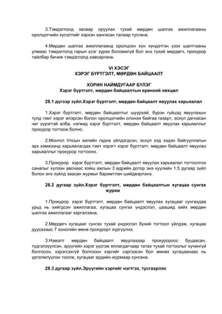 3.Тэмдэглэлд засвар оруулах тухай мөрдөн шалгах ажиллагааны
оролцогчийн хүсэлтийг хэрхэн хангасан талаар тусгана.
4.Мөрдөн шалгах ажиллагаанд оролцсон хүн хүндэтгэн үзэх шалтгааны
улмаас тэмдэглэлд гарын үсэг зурах боломжгүй бол энэ тухай мөрдөгч, прокурор
тайлбар бичиж тэмдэглэлд хавсаргана.
VI ХЭСЭГ
ХЭРЭГ БҮРТГЭЛТ, МӨРДӨН БАЙЦААЛТ
ХОРИН НАЙМДУГААР БҮЛЭГ
Хэрэг бүртгэлт, мөрдөн байцаалтын ерөнхий нөхцөл
28.1 дүгээр зүйл.Хэрэг бүртгэлт, мөрдөн байцаалт явуулах харьяалал
1.Хэрэг бүртгэлт, мөрдөн байцаалтыг шуурхай, бүрэн гүйцэд явуулахын
тулд гэмт хэрэг илэрсэн болон оролцогчийн олонхи байгаа газарт, эсхүл дагнасан
чиг үүрэгтэй алба, нэгжид хэрэг бүртгэлт, мөрдөн байцаалт явуулах харьяаллыг
прокурор тогтоож болно.
2.Монгол Улсын хилийн гадна үйлдэгдсэн, эсхүл хэд хэдэн байгууллагын
эрх хэмжээнд харьяалагдах гэмт хэрэгт хэрэг бүртгэлт, мөрдөн байцаалт явуулах
харьяаллыг прокурор тогтооно.
3.Прокурор хэрэг бүртгэлт, мөрдөн байцаалт явуулах харьяалал тогтоолгох
саналыг хүлээн авснаас хойш ажлын 3 өдрийн дотор энэ хуулийн 1.5 дугаар зүйл
болон энэ зүйлд заасан журмыг баримтлан шийдвэрлэнэ.
28.2 дугаар зүйл.Хэрэг бүртгэлт, мөрдөн байцаалтын хугацаа сунгах
журам
1.Прокурор хэрэг бүртгэлт, мөрдөн байцаалт явуулах хугацааг сунгахдаа
урьд нь хийгдсэн ажиллагаа, хугацаа сунгах үндэслэл, цаашид хийх мөрдөн
шалгах ажиллагааг харгалзана.
2.Мөрдөгч хугацааг сунгах тухай үндэслэл бүхий тогтоол үйлдэж, хугацаа
дуусахаас 7 хоногийн өмнө прокурорт хүргүүлнэ.
3.Нэмэлт мөрдөн байцаалт явуулахаар прокуророос буцаасан,
түдгэлзүүлсэн, эрүүгийн хэрэг үүсгэж яллагдагчаар татах тухай тогтоолыг хүчингүй
болгосон, хэрэгсэхгүй болгосон хэргийг сэргээсэн бол өмнөх хугацаанаас нь
үргэлжлүүлэн тоолж, хугацааг ердийн журмаар сунгана.
28.3 дугаар зүйл.Эрүүгийн хэргийг нэгтгэх, тусгаарлах
 