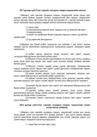29.7 дугаар зүйл.Гэмт хэргийн талаархи гомдол,мэдээллийг шалгах
1.Мөрдөгч гэмт хэргийн талаархи гомдол, мэдээллийг хянан үзээд гэмт
хэргийн шинж байгаа эсэхийг тогтоох шаардлагатай бол гомдол, мэдээллийг
хүлээн авснаас хойш тав 5 хоногийн дотор энэ хуулийн 21.1 дүгээр зүйлийн 5 дахь
хэсэгт зааснаас гадна дараахь мөрдөн шалгах ажиллагаа явуулж болно:
1.1.үзлэг хийх;
1.2.шинжилгээнд зориулж дээж, хурууны хээ, ул мөрний хэв авах;
1.3.мэдүүлэгавах;
1.4.хэрэгт ач холбогдол бүхий тээврийн хэрэгсэл, мөнгө, эд зүйлийг
хурааж авах;
1.5.эд хөрөнгийг битүүмжлэх.
2.Дараахь эрх бүхий албан тушаалтан энэ зүйлийн 1 дэх хэсэгт заасан
мөрдөн шалгах ажиллагааг хойшлуулшгүй тохиолдолд явуулж, прокурорт даруй
шилжүүлнэ:
2.1.албан үүргээ гүйцэтгэх явцад илэрсэн гэмт хэрэгт цагдаа,
тагнуулын байгууллагын эрх бүхий албан хаагч;
2.2.Монгол Улсын хилийн гадна байгаа тус улсын усан онгоц, агаарын
хөлөг аялж яваа үед гарсан гэмт хэрэгт усан онгоцны ахмад, агаарын хөлгийн
багийн дарга;
2.3.Монгол Улсаас гадаад улсад суугаа Дипломат төлөөлөгчийн
газрын эзэмшил нутагт гарсан гэмт хэрэгт тухайн Дипломат төлөөлөгчийн газрын
консулын асуудал эрхэлсэн ажилтан;
2.4.хорих ангийн харьяа нутаг дэвсгэрт хоригдлын үйлдсэн гэмт
хэрэгт хорих байгууллагын эрх бүхий албан тушаалтан;
2.5.зэвсэгт хүчний анги, байгууллагын нутаг дэвсгэрт цэргийн албан
хаагчийн үйлдсэн гэмт хэрэгт тухайн зэвсэгт хүчний анги, байгууллагын захирагч;
2.6.хилийн бүсэд гарсан гэмт хэрэгт хил хамгаалах байгууллагын эрх
бүхий албан тушаалтан;
2.7.цэргийн албан хаагч энхийг дэмжих, олон улсын бусад
ажиллагаанд оролцох явцад тэдний хооронд үйлдсэн гэмт хэрэгт тухайн цэргийн
багийн эрх бүхий албан тушаалтан;
2.8.гаалийн хяналт, шалгалтын явцад илэрсэн гэмт хэрэгт гаалийн
улсын байцаагч.
29.8 дугаар зүйл.Гэмт хэргийн талаархи гомдол, мэдээллийг хянан
үзээд гаргах шийдвэр
1.Мөрдөгч гэмт хэргийн талаархи гомдол, мэдээллийг хүлээн авч хянаж
үзсэн даруй, эсхүл энэ хуулийн 29.7 дугаар зүйлийн 1 дэх хэсэгт заасан мөрдөн
шалгах ажиллагаа явуулж дараахь шийдвэрийн аль нэгийг гаргасан даруй, энэ
тухай гомдол, мэдээлэл гаргагчид мэдэгдэнэ:
1.1.хэрэг бүртгэлтийн хэрэг нээх;
 