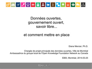Données ouvertes,
gouvernement ouvert,
savoir libre...
et comment mettre en place
Diane Mercier, Ph.D.
Chargée de projet principale des données ouvertes, Ville de Montréal
Ambassadrice du groupe local de l'Open Knowledge Foundation Network au Canada
EBSI, Montréal, 2014-03-25
 