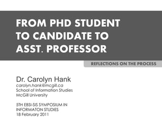 FROM PHD STUDENT
TO CANDIDATE TO
ASST. PROFESSOR
                                REFLECTIONS ON THE PROCESS


Dr. Carolyn Hank
carolyn.hank@mcgill.ca
School of Information Studies
McGill University

5TH EBSI-SIS SYMPOSIUM IN
INFORMATON STUDIES
18 February 2011
 