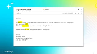 Urgent request
Hi John,
An urgent matter came up and we need to change the internal requisition limit from 10K to 12K,
and we need it ASAP.
There’s a top-priority requisition currently waiting for this fix.
Please update by EOD when we can see it in production.
Thanks,
Brittney Smith
Global Purchasing Manager
+44-817-555-7177
4
4
 