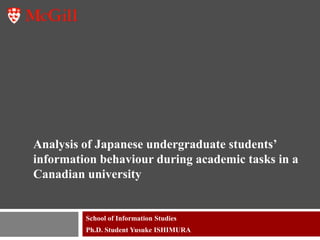 Analysis of Japanese undergraduate students’
information behaviour during academic tasks in a
Canadian university


         School of Information Studies
         Ph.D. Student Yusuke ISHIMURA
 