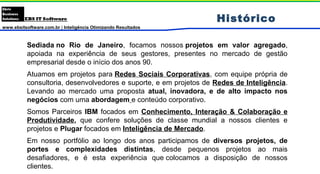 www.ebsitsoftware.com.br | Inteligência Otimizando Resultados
Histórico
Sediada no Rio de Janeiro, focamos nossos projetos em valor agregado,
apoiada na experiência de seus gestores, presentes no mercado de gestão
empresarial desde o início dos anos 90.
Atuamos em projetos para Redes Sociais Corporativas, com equipe própria de
consultoria, desenvolvedores e suporte, e em projetos de Redes de Inteligência.
Levando ao mercado uma proposta atual, inovadora, e de alto impacto nos
negócios com uma abordagem e conteúdo corporativo.
Somos Parceiros IBM focados em Conhecimento, Interação & Colaboração e
Produtividade, que confere soluções de classe mundial a nossos clientes e
projetos e Plugar focados em Inteligência de Mercado.
Em nosso portfólio ao longo dos anos participamos de diversos projetos, de
portes e complexidades distintas, desde pequenos projetos ao mais
desafiadores, e é esta experiência que colocamos a disposição de nossos
clientes.
 