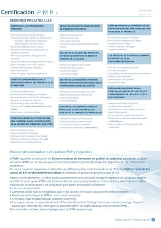 Certificación P M P
                                                                                                                                                   PROGRAMA
                                                         ®                                                                                         PROGRAMA


   Sesiones presenciales
    GESTION DE LA INTEGRACION DEL
   	                                                        	 EPASO DE CONCEPTOS SOBRE GESTION
                                                                R                                             	COMO RESPONDER A LAS PREGUNTAS DEL
    PROYECTO                                                  DE COSTES EN PROYECTOS                           PMP CERTIFICATION EXAM SOBRE GESTION
                                                                                                               DE RIESGOS EN PROYECTOS
   •  ómo definir la gestión de proyectos
     C                                                       • Definición de la actividad
   •  rupos de procesos de gestión de proyectos
     G                                                       •  stimación del coste
                                                               E                                              •  ómo definir la gestión de riesgos
                                                                                                                C
   	     - Iniciación - Planificación - Ejecución            •  resupuesto del coste
                                                               P                                              •  lanificación de la gestión de riesgos
                                                                                                                P
   	     - Monitorización y control - Cierre                 •  ontrol del coste (Gestión del Valor Ganado
                                                               C                                              • Identificación de riesgos
   • Desarrollo del Estatuto del proyecto                      (EMV))                                         • Análisis cualitativo de riesgos
   • 
     Declaración del ámbito de desarrollo del                                                                 • Análisis cuantitativo
     proyecto preliminar                                     	 ESTION DE LA CALIDAD DEL PROYECTO.
                                                               G
   •  lan para el desarrollo de la gestión de
     P                                                        METODOS ESTADISTICOS DE MEDIDA Y                	LOS PROCESOS DE GESTION DE COMPRAS
     proyectos                                                CONTROL DE LA CALIDAD                            EN PROYECTOS EN EL
   •  jecución de la dirección y gestión del proyecto
     E                                                                                                         PMP EXAM CERTIFICATION
   •  onitorización y control del proyecto
     M                                                       •  efinición de gestión de la calidad
                                                               D
   •  ontrol de los cambios integrados
     C                                                       •  lanificación de la calidad
                                                               P                                              •  lan de compras y adquisiciones
                                                                                                                P
   •  ierre del proyecto
     C                                                       • Garantía de calidad                            •  lan de contratación
                                                                                                                P
   •  tros conceptos de gestión de proyecto
     O                                                       • Control de la calidad                          •  espuestas a las solicitudes de los vendedores
                                                                                                                R
                                                                                                              •  elección de vendedores
                                                                                                                S
   	 SPECTOS FUNDAMENTALES DE LA
     A                                                       	 ESTION DE LOS RECURSOS HUMANOS.
                                                                G                                             •  dministración de contratos
                                                                                                                A
    GESTION DEL AMBITO DEL PROYECTO EN EL                     ESTRUCTURAS ORGANIZACIONALES, ROLES             •  ierre del contrato
                                                                                                                C
    EXAMEN PMP                                                Y RESPONSABILIDADES DEL GESTOR
                                                                                                              	 ESPONSABILIDAD PROFESIONAL.
                                                                                                                R
   •  iclo de vida del proyecto
     C                                                       •  lanificación de los Recursos Humanos
                                                               P                                               COMO PLANTEARSE EL ESTUDIO DE LOS
   •  ómo compensar riesgo y complejidad
     C                                                       •  dquisición del equipo del proyecto
                                                               A                                               COMPORTAMIENTOS LEGALES, ETICOS Y
   •  rocesos de gestión del ámbito del proyecto
     P                                                       • Desarrollo del equipo                           PROFESIONALES
   •  royecto vs. ámbito del producto
     P                                                       • Gestión del equipo
   •  lanificación y definición del ámbito
     P                                                                                                        • 
                                                                                                                Aseguramiento de la integridad y
     Construcción del Work Breakdown Structure
   •                                                       G
                                                              ESTION DE LAS COMUNICACIONES EN                  profesionalidad individual
     (WBS)                                                   PROYECTOS. LA EVALUACION DE LOS                  •  ontribución al conocimiento base de la
                                                                                                                C
   •  erificación y control del ámbito
     V                                                       CONCEPTOS Y TERMINOS DEL PMBOK GUIDE               gestión de proyectos
                                                                                                              • Aumento de la competencia individual
    DIFERENCIAS ENTRE LAS TECNICAS CPM,
                                                          •  lanificación de las comunicaciones
                                                               P                                              •  alance de los intereses de los interesados
                                                                                                                B
    PDM Y CRITICAL CHAIN Y SU UTILIZACION                    •  istribución de las comunicaciones
                                                               D                                                (stakeholders)
    EN LA GESTION DEL TIEMPO DEL PROYECTO                    • Comunicación del funcionamiento                •  nteracción en un entorno profesional
                                                                                                                I
                                                             • Gestión de los interesados (stakeholders)        cooperativo
   • Definición de la actividad
   •  ecuenciación de la actividad
     S
   •  stimación de los recursos de actividad
     E
   •  stimación de la duración de la actividad
     E
   •  esarrollo y control del programa
     D




   Proceso de solicitud para el examen PMP y requisitos
   El PMI requiere la acreditación de 35 horas lectivas de formación en gestión de proyectos para poder acceder
   al Examen PMP, así como una experiencia contrastable en gestión de proyectos, dependiendo de su formación
   académica.
   De cara a reunir los requisitos establecidos por PMI para poder examinarse de la certificación PMP, a través de los
   cursos de ESI se obtienen horas lectivas acreditadas en gestión de proyectos por el PMI.
   A partir de ese momento usted ya puede cumplimentar una solicitud (www.pmi.org) para ser candidato elegible
   por PMI. Una vez que el PMI ha recibido la solicitud, se procesa y revisa en 5 días hábiles y se envía por email la
   notificación de aceptación o no aceptación para poder presentarse al examen.
   En el caso de aceptación:
   l Comienza su período de elegibilidad, que es de un año, en el cual se puede presentar al examen
   l Puede ser auditado por el PMI (en este caso le avisarán)
   l Tiene que pagar los derechos de examen (Exam Fee)
   l  iene que reservar su plaza en el centro Thomsom Prometric Testing Center que más le convenga. Tenga en
     T
     cuenta que, antes de ello, tiene que ser poseedor del nº de eligibilidad que le ha enviado el PMI.
   Para más información consulte la página web del PMI www.pmi.org


                                                                                                                       info@esi-sp.com • www.esi-sp.com           3
 