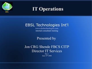EBSL
           IT Operations


       EBSL Technologies Int'l
            www.ebsltechnologies.com
            internal consultant training


             Presented by

       Jon CRG Shende FBCS CITP
           Director IT Services
                        Part 1
                    June 19th 2008
 