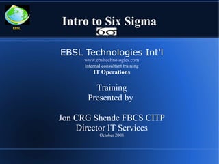 EBSL
       Intro to Six Sigma

       EBSL Technologies Int'l
            www.ebsltechnologies.com
            internal consultant training
                IT Operations

               Training
             Presented by

       Jon CRG Shende FBCS CITP
           Director IT Services
                   October 2008
 